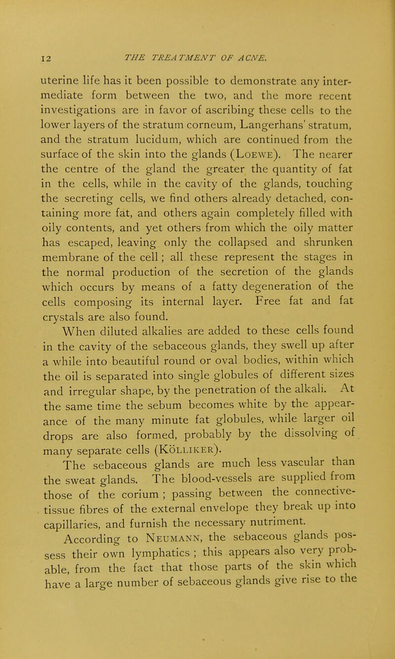 uterine life has it been possible to demonstrate any inter- mediate form between the two, and the more recent investigations are in favor of ascribing these cells to the lower layers of the stratum corneum, Langerhans' stratum, and the stratum lucidum, which are continued from the surface of the skin into the glands (Loewe). The nearer the centre of the gland the greater the quantity of fat in the cells, while in the cavity of the glands, touching the secreting cells, we find others already detached, con- taining more fat, and others again completely filled with oily contents, and yet others from which the oily matter has escaped, leaving only the collapsed and shrunken membrane of the cell; all these represent the stages in the normal production of the secretion of the glands which occurs by means of a fatty degeneration of the cells composing its internal layer. Free fat and fat crystals are also found. When diluted alkalies are added to these cells found in the cavity of the sebaceous glands, they swell up after a while into beautiful round or oval bodies, within which the oil is separated into single globules of different sizes and irregular shape, by the penetration of the alkali. At the same time the sebum becomes white by the appear- ance of the many minute fat globules, while larger oil drops are also formed, probably by the dissolving of many separate cells (Kolliker). The sebaceous glands are much less vascular than the sweat glands. The blood-vessels are supplied from those of the corium ; passing between the connective- tissue fibres of the external envelope they break up into capillaries, and furnish the necessary nutriment. According to Neumann, the sebaceous glands pos- sess their own lymphatics ; this appears also very prob- able, from the fact that those parts of the skin which have a large number of sebaceous glands give rise to the