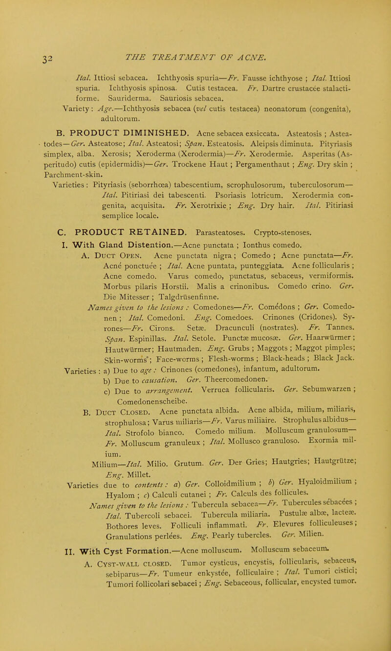 Ital. Ittiosi sebacea. Ichthyosis spuria—Fr. Fausse ichthyose ; Ital. Ittiosi spuria. Ichthyosis spinosa. Cutis testacea. Fr. Dartre crustacce stalacti- forme. Sauriderma. Sauriosis sebacea. Variety: Age.—Ichthyosis sebacea (vel cutis testacea) neonatorum (congenita), adultorum. B. PRODUCT DIMINISHED. Acne sebacea exsiccata. Asteatosis ; Astea- ■ todes— Ger. Asteatose; Ital. Asteatosi; Span. Esteatosis. Aleipsisdiminuta. Pityriasis simplex, alba. Xerosis; Xeroderma (Xerodermia)—Fr. Xerodermic Asperitas (As- peritudo) cutis (epidermidis)—Ger. Trockene Haut; Pergamenthaut ; Eng. Dry skin ; Parchment-skin. Varieties : Pityriasis (seborrhcea) tabescentium, scrophulosorum, tuberculosorum— Ital. Pitiriasi dei tabescenti. Psoriasis lotricum. Xerodermia con- genita, acquisita. Fr. Xerotrixie ; Eng. Dry hair. Ital. Pitiriasi semplice locale. C. PRODUCT RETAINED. Parasteatoses. Crypto-stenoses. I. With Gland Distention.—Acne punctata ; Ionthus comedo. A. Duct Open. Acne punctata nigra ; Comedo ; Acne punctata—Fr. Acne ponctuee ; Ital. Acne puntata, punteggiata. Acne follicularis ; Acne comedo. Varus comedo, punctatus, sebaceus, vermiformis. Morbus pilaris Horstii. Malis a crinonibus. Comedo crino. Ger. Die Mitesser ; Talgdrusenfinne. Names given to the lesions : Comedones—Fr. Come'dons ; Ger. Comedo- nen; Ital. Comedoni. Eng. Comedoes. Crinones (Cridones). Sy- rones—Fr. Cirons. Setae. Dracunculi (nostrates). Fr. Tannes. Span. Espinillas. Ital. Setole. Punctae mucosae. Ger. Haarwiirmer ; Hautwurmer; Hautmaden. Eng. Grubs ; Maggots ; Maggot pimples; Skin-worrris; Face-worms; Flesh-worms; Black-heads; Blackjack. Varieties : a) Due to age : Crinones (comedones), infantum, adultorum. b) Due to causation. Ger. Theercomedonen. c) Due to arrangement. Verruca follicularis. Ger. Sebumwarzen ; Comedonenscheibe. B. Duct Closed. Acne punctata albida. Acne albida, milium, miliaris, strophulosa; Varus miliaris—Varus miliaire. Strophulus albidus— Ital. Strofolo bianco. Comedo milium. Molluscum granulosum— Fr. Molluscum granuleux ; Ital. Mollusco granuloso. Exormia mil- ium. Milium—Ital. Milio. Grutum. Ger. Der Gries; Hautgries; HautgrUtze; Eng. Millet. Varieties due to contents: a) Ger. Colloidmilium ; b) Ger. Hyaloidmilium ; Hyalom ; c) Calculi cutanei ; Fr. Calculs des follicules. Names given to the lesions : Tubercula sebacea—Fr. Tubercules sebacees ; Ital. Tubercoli sebacei. Tubercula miliaria. Pustulx albx, lactece. Bothores leves. Folliculi inflammati. Fr. Elevures folliculeuses; Granulations perlees. Eng. Pearly tubercles. Ger. Milien. II. With Cyst Formation.—Acne molluscum. Molluscum sebaceum. A. Cyst-wall closed. Tumor cysticus, encystis, follicularis, sebaceus, sebiparus—Fr. Tumeur enkystee, folliculaire ; Ital. Tumori cistici; Tumori follicolari sebacei; Eng. Sebaceous, follicular, encysted tumor.