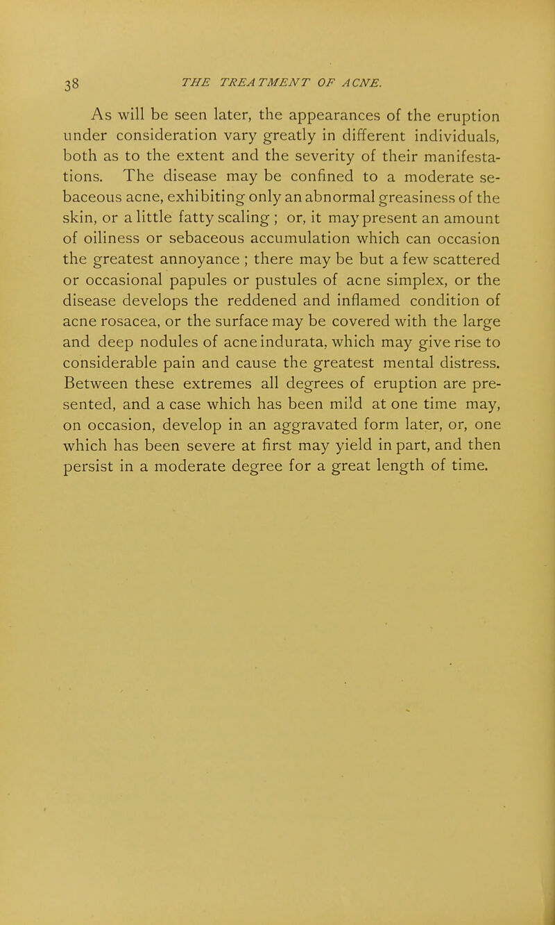 As will be seen later, the appearances of the eruption under consideration vary greatly in different individuals, both as to the extent and the severity of their manifesta- tions. The disease may be confined to a moderate se- baceous acne, exhibiting only an abnormal greasiness of the skin, or a little fatty scaling ; or, it may present an amount of oiliness or sebaceous accumulation which can occasion the greatest annoyance ; there may be but a few scattered or occasional papules or pustules of acne simplex, or the disease develops the reddened and inflamed condition of acne rosacea, or the surface may be covered with the large and deep nodules of acne indurata, which may give rise to considerable pain and cause the greatest mental distress. Between these extremes all degrees of eruption are pre- sented, and a case which has been mild at one time may, on occasion, develop in an aggravated form later, or, one which has been severe at first may yield in part, and then persist in a moderate degree for a great length of time.