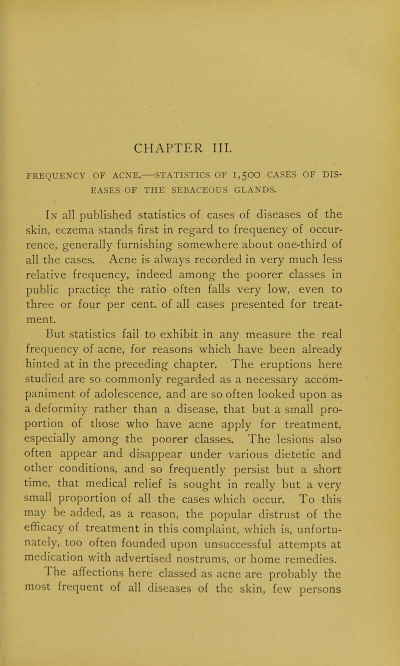 CHAPTER III. FREQUENCY OF ACNE. STATISTICS OF 1,500 CASES OF DIS- EASES OF THE SEBACEOUS GLANDS. In all published statistics of cases of diseases of the skin, eczema stands first in regard to frequency of occur- rence, generally furnishing somewhere about one-third of all the cases. Acne is always recorded in very much less relative frequency, indeed among the poorer classes in public practice the ratio often falls very low, even to three or four per cent, of all cases presented for treat- ment. But statistics fail to exhibit in any measure the real frequency of acne, for reasons which have been already hinted at in the preceding chapter. The eruptions here studied are so commonly regarded as a necessary accom- paniment of adolescence, and are so often looked upon as a deformity rather than a disease, that but a small pro- portion of those who have acne apply for treatment, especially among the poorer classes. The lesions also often appear and disappear under various dietetic and other conditions, and so frequently persist but a short time, that medical relief is sought in really but a very small proportion of all the cases which occur. To this may be added, as a reason, the popular distrust of the efficacy of treatment in this complaint, which is, unfortu- nately, too often founded upon unsuccessful attempts at medication with advertised nostrums, or home remedies. The affections here classed as acne are probably the most frequent of all diseases of the skin, few persons