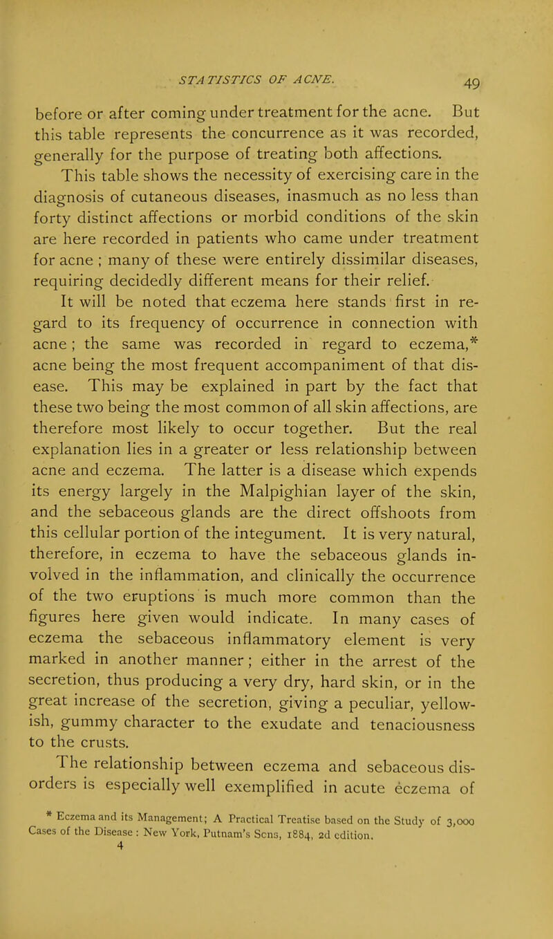 before or after coming under treatment for the acne. But this table represents the concurrence as it was recorded, generally for the purpose of treating both affections. This table shows the necessity of exercising care in the diagnosis of cutaneous diseases, inasmuch as no less than forty distinct affections or morbid conditions of the skin are here recorded in patients who came under treatment for acne ; many of these were entirely dissimilar diseases, requiring decidedly different means for their relief. It will be noted that eczema here stands first in re- gard to its frequency of occurrence in connection with acne; the same was recorded in regard to eczema,* acne being the most frequent accompaniment of that dis- ease. This may be explained in part by the fact that these two being the most common of all skin affections, are therefore most likely to occur together. But the real explanation lies in a greater or less relationship between acne and eczema. The latter is a disease which expends its energy largely in the Malpighian layer of the skin, and the sebaceous glands are the direct offshoots from this cellular portion of the integument. It is very natural, therefore, in eczema to have the sebaceous glands in- volved in the inflammation, and clinically the occurrence of the two eruptions is much more common than the figures here given would indicate. In many cases of eczema the sebaceous inflammatory element is very marked in another manner; either in the arrest of the secretion, thus producing a very dry, hard skin, or in the great increase of the secretion, giving a peculiar, yellow- ish, gummy character to the exudate and tenaciousness to the crusts. The relationship between eczema and sebaceous dis- orders is especially well exemplified in acute eczema of * Eczema and its Management; A Practical Treatise based on the Study of 3,000 Cases of the Disease : New York, Putnam's Sens, 1884, 2d edition.