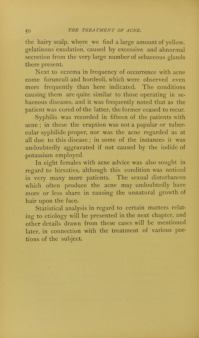 the hairy scalp, where we find a large amount of yellow, gelatinous'exudation, caused by excessive and abnormal secretion from the very large number of sebaceous glands there present. Next to eczema in frequency of occurrence with acne come furunculi and hordeoli, which were observed even more frequently than here indicated. The conditions causing them are quite similar to those operating in se- baceous diseases, and it was frequently noted that as the patient was cured of the latter, the former ceased to recur. Syphilis was recorded in fifteen of the patients with acne ; in these the eruption was not a papular or tuber- cular syphilide proper, nor was the acne regarded as at all due to this disease ; in some of the instances it was undoubtedly aggravated if not caused by the iodide of potassium employed. In eight females with acne advice was also sought in regard to hirsuties, although this condition was noticed in very many more patients. The sexual disturbances which often produce the acne may undoubtedly have more or less share in causing the unnatural growth of hair upon the face. Statistical analysis in regard to certain matters relat- ing to etiology will be presented in the next chapter, and other details drawn from these cases will be mentioned later, in connection with the treatment of various por- tions of the subject.