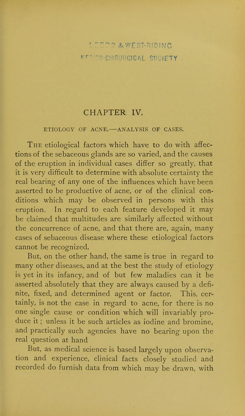 LITI^S & WEST-RID INC r cn!CO-CHIRURClCAL SOCIETY CHAPTER IV. ETIOLOGY OF ACNE. ANALYSIS OF CASES. The etiological factors which have to do with affec- tions of the sebaceous glands are so varied, and the causes of the eruption in individual cases differ so greatly, that it is very difficult to determine with absolute certainty the real bearing of any one of the influences which have been asserted to be productive of acne, or of the clinical con- ditions which may be observed in persons with this eruption. In regard to each feature developed it may be claimed that multitudes are similarly affected without the concurrence of acne, and that there are, again, many cases of sebaceous disease where these etiological factors cannot be recognized. But, on the other hand, the same is true in regard to many other diseases, and at the best the study of etiology is yet in its infancy, and of but few maladies can it be asserted absolutely that they are always caused by a defi- nite, fixed, and determined agent or factor. This, cer- tainly, is not the case in regard to acne, for there is no one single cause or condition which will invariably pro- duce it; unless it be such articles as iodine and bromine, and practically such agencies have no bearing upon the real question at hand But, as medical science is based largely upon observa- tion and experience, clinical facts closely studied and recorded do furnish data from which may be drawn, with
