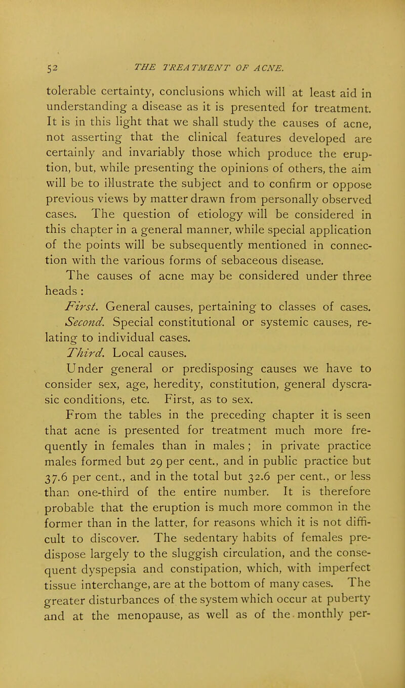 tolerable certainty, conclusions which will at least aid in understanding a disease as it is presented for treatment. It is in this light that we shall study the causes of acne, not asserting that the clinical features developed are certainly and invariably those which produce the erup- tion, but, while presenting the opinions of others, the aim will be to illustrate the subject and to confirm or oppose previous views by matter drawn from personally observed cases. The question of etiology will be considered in this chapter in a general manner, while special application of the points will be subsequently mentioned in connec- tion with the various forms of sebaceous disease. The causes of acne may be considered under three heads: First. General causes, pertaining to classes of cases. Second. Special constitutional or systemic causes, re- lating to individual cases. Third. Local causes. Under general or predisposing causes we have to consider sex, age, heredity, constitution, general dyscra- sic conditions, etc. First, as to sex. From the tables in the preceding chapter it is seen that acne is presented for treatment much more fre- quently in females than in males; in private practice males formed but 29 per cent., and in public practice but 37.6 per cent., and in the total but 32.6 per cent., or less than one-third of the entire number. It is therefore probable that the eruption is much more common in the former than in the latter, for reasons which it is not dim- cult to discover. The sedentary habits of females pre- dispose largely to the sluggish circulation, and the conse- quent dyspepsia and constipation, which, with imperfect tissue interchange, are at the bottom of many cases. The greater disturbances of the system which occur at puberty and at the menopause, as well as of the monthly per-
