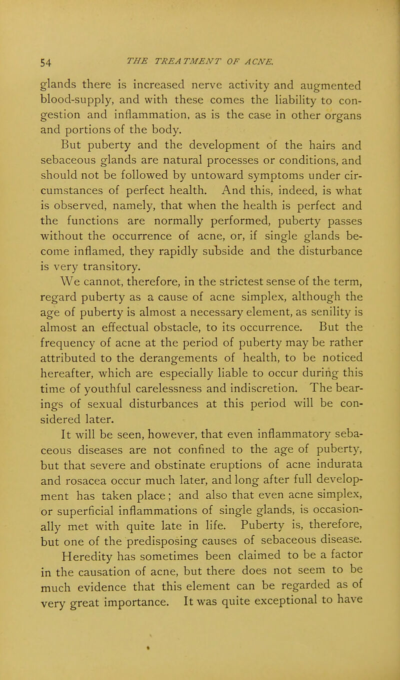 glands there is increased nerve activity and augmented blood-supply, and with these comes the liability to con- gestion and inflammation, as is the case in other organs and portions of the body. But puberty and the development of the hairs and sebaceous glands are natural processes or conditions, and should not be followed by untoward symptoms under cir- cumstances of perfect health. And this, indeed, is what is observed, namely, that when the health is perfect and the functions are normally performed, puberty passes without the occurrence of acne, or, if single glands be- come inflamed, they rapidly subside and the disturbance is very transitory. We cannot, therefore, in the strictest sense of the term, regard puberty as a cause of acne simplex, although the age of puberty is almost a necessary element, as senility is almost an effectual obstacle, to its occurrence. But the frequency of acne at the period of puberty may be rather attributed to the derangements of health, to be noticed hereafter, which are especially liable to occur during this time of youthful carelessness and indiscretion. The bear- ings of sexual disturbances at this period will be con- sidered later. It will be seen, however, that even inflammatory seba- ceous diseases are not confined to the age of puberty, but that severe and obstinate eruptions of acne indurata and rosacea occur much later, and long after full develop- ment has taken place; and also that even acne simplex, or superficial inflammations of single glands, is occasion- ally met with quite late in life. Puberty is, therefore, but one of the predisposing causes of sebaceous disease. Heredity has sometimes been claimed to be a factor in the causation of acne, but there does not seem to be much evidence that this element can be regarded as of very great importance. It was quite exceptional to have