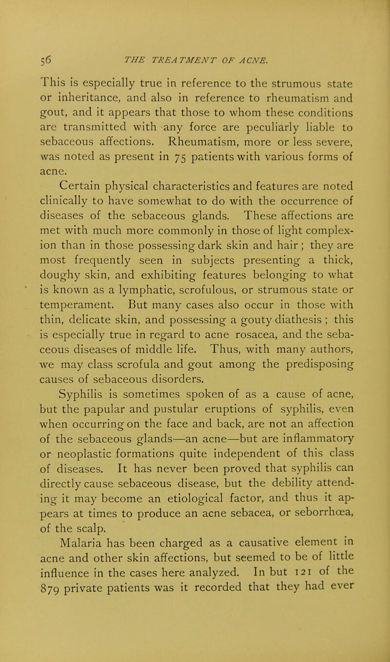 This is especially true in reference to the strumous state or inheritance, and also in reference to rheumatism and gout, and it appears that those to whom these conditions are transmitted with any force are peculiarly liable to sebaceous affections. Rheumatism, more or less severe, was noted as present in 75 patients with various forms of acne. Certain physical characteristics and features are noted clinically to have somewhat to do with the occurrence of diseases of the sebaceous glands. These affections are met with much more commonly in those of light complex- ion than in those possessing dark skin and hair; they are most frequently seen in subjects presenting a thick, doughy skin, and exhibiting features belonging to what is known as a lymphatic, scrofulous, or strumous state or temperament. But many cases also occur in those with thin, delicate skin, and possessing a gouty diathesis ; this is especially true in regard to acne rosacea, and the seba- ceous diseases of middle life. Thus, with many authors, we may class scrofula and gout among the predisposing causes of sebaceous disorders. Syphilis is sometimes spoken of as a cause of acne, but the papular and pustular eruptions of syphilis, even when occurring on the face and back, are not an affection of the sebaceous glands—an acne—but are inflammatory or neoplastic formations quite independent of this class of diseases. It has never been proved that syphilis can directly cause sebaceous disease, but the debility attend- ing it may become an etiological factor, and thus it ap- pears at times to produce an acne sebacea, or seborrhcea, of the scalp. Malaria has been charged as a causative element in acne and other skin affections, but seemed to be of little influence in the cases here analyzed. In but 121 of the 879 private patients was it recorded that they had ever