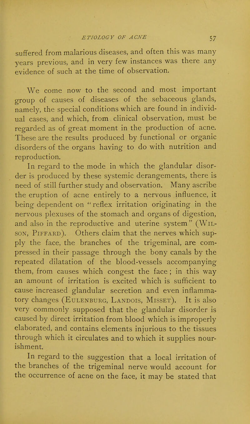 suffered from malarious diseases, and often this was many years previous, and in very few instances was there any evidence of such at the time of observation. We come now to the second and most important group of causes of diseases of the sebaceous glands, namely, the special conditions which are found in individ- ual cases, and which, from clinical observation, must be regarded as of great moment in the production of acne. These are the results produced by functional or organic disorders of the organs having to do with nutrition and reproduction. In regard to the mode in which the glandular disor- der is produced by these systemic derangements, there is need of still further study and observation. Many ascribe the eruption of acne entirely to a nervous influence, it being dependent on  reflex irritation originating in the nervous plexuses of the stomach and organs of digestion, and also in the reproductive and uterine system  (Wil- son, Piffard). Others claim that the nerves which sup- ply the face, the branches of the trigeminal, are com- pressed in their passage through the bony canals by the repeated dilatation of the blood-vessels accompanying them, from causes which congest the face ; in this way an amount of irritation is excited which is sufficient to cause increased glandular secretion and even inflamma- tory changes (Eulenburg, Landois, Misset). It is also very commonly supposed that the glandular disorder is caused by direct irritation from blood which is improperly elaborated, and contains elements injurious to the tissues through which it circulates and to which it supplies nour- ishment. In regard to the suggestion that a local irritation of the branches of the trigeminal nerve would account for the occurrence of acne on the face, it may be stated that