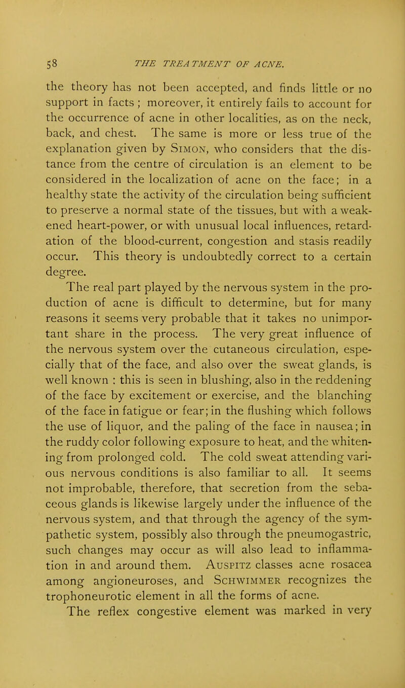the theory has not been accepted, and finds little or no support in facts ; moreover, it entirely fails to account for the occurrence of acne in other localities, as on the neck, back, and chest. The same is more or less true of the explanation given by Simon, who considers that the dis- tance from the centre of circulation is an element to be considered in the localization of acne on the face; in a healthy state the activity of the circulation being sufficient to preserve a normal state of the tissues, but with a weak- ened heart-power, or with unusual local influences, retard- ation of the blood-current, congestion and stasis readily occur. This theory is undoubtedly correct to a certain degree. The real part played by the nervous system in the pro- duction of acne is difficult to determine, but for many reasons it seems very probable that it takes no unimpor- tant share in the process. The very great influence of the nervous system over the cutaneous circulation, espe- cially that of the face, and also over the sweat glands, is well known : this is seen in blushing, also in the reddening of the face by excitement or exercise, and the blanching of the face in fatigue or fear; in the flushing which follows the use of liquor, and the paling of the face in nausea; in the ruddy color following exposure to heat, and the whiten- ing from prolonged cold. The cold sweat attending vari- ous nervous conditions is also familiar to all. It seems not improbable, therefore, that secretion from the seba- ceous glands is likewise largely under the influence of the nervous system, and that through the agency of the sym- pathetic system, possibly also through the pneumogastric, such changes may occur as will also lead to inflamma- tion in and around them. Auspitz classes acne rosacea among angioneuroses, and Schwimmer recognizes the trophoneurotic element in all the forms of acne. The reflex congestive element was marked in very