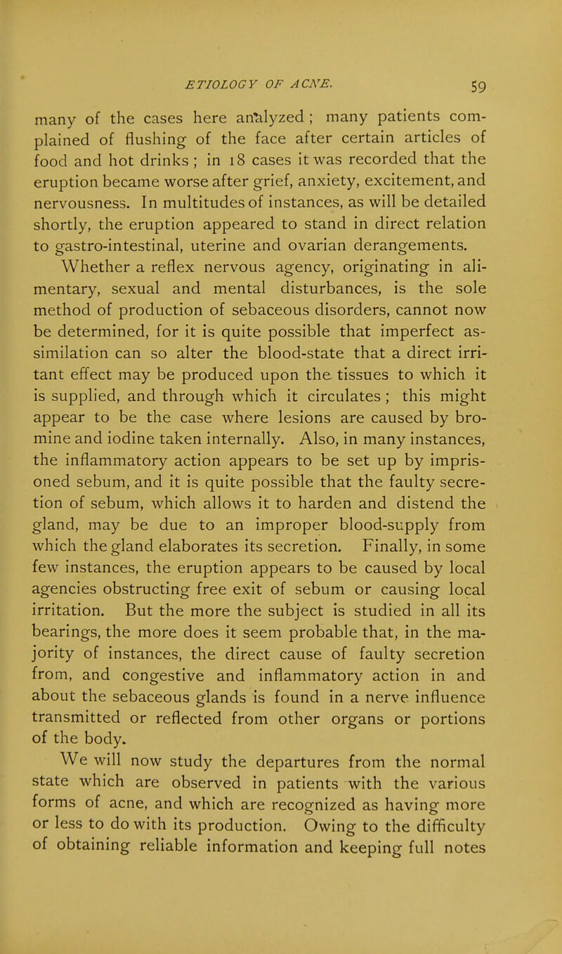 many of the cases here analyzed ; many patients com- plained of flushing of the face after certain articles of food and hot drinks ; in 18 cases it was recorded that the eruption became worse after grief, anxiety, excitement, and nervousness. In multitudes of instances, as will be detailed shortly, the eruption appeared to stand in direct relation to gastro-intestinal, uterine and ovarian derangements. Whether a reflex nervous agency, originating in ali- mentary, sexual and mental disturbances, is the sole method of production of sebaceous disorders, cannot now be determined, for it is quite possible that imperfect as- similation can so alter the blood-state that a direct irri- tant effect may be produced upon the tissues to which it is supplied, and through which it circulates ; this might appear to be the case where lesions are caused by bro- mine and iodine taken internally. Also, in many instances, the inflammatory action appears to be set up by impris- oned sebum, and it is quite possible that the faulty secre- tion of sebum, which allows it to harden and distend the gland, may be due to an improper blood-supply from which the gland elaborates its secretion. Finally, in some few instances, the eruption appears to be caused by local agencies obstructing free exit of sebum or causing local irritation. But the more the subject is studied in all its bearings, the more does it seem probable that, in the ma- jority of instances, the direct cause of faulty secretion from, and congestive and inflammatory action in and about the sebaceous glands is found in a nerve influence transmitted or reflected from other organs or portions of the body. We will now study the departures from the normal state which are observed in patients with the various forms of acne, and which are recognized as having more or less to do with its production. Owing to the difficulty of obtaining reliable information and keeping full notes