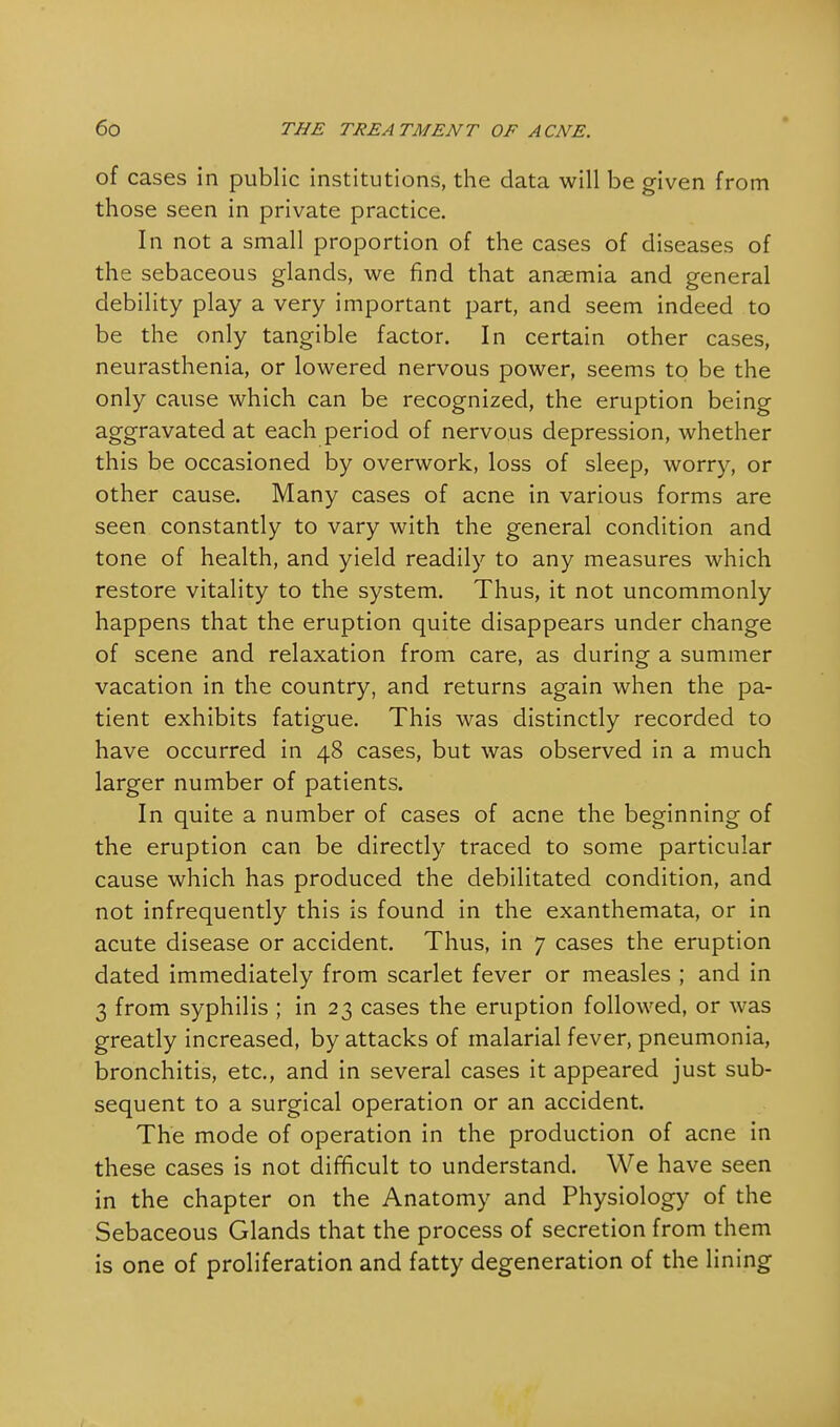 of cases in public institutions, the data will be given from those seen in private practice. In not a small proportion of the cases of diseases of the sebaceous glands, we find that ansemia and general debility play a very important part, and seem indeed to be the only tangible factor. In certain other cases, neurasthenia, or lowered nervous power, seems to be the only cause which can be recognized, the eruption being aggravated at each period of nervous depression, whether this be occasioned by overwork, loss of sleep, worry, or other cause. Many cases of acne in various forms are seen constantly to vary with the general condition and tone of health, and yield readily to any measures which restore vitality to the system. Thus, it not uncommonly happens that the eruption quite disappears under change of scene and relaxation from care, as during a summer vacation in the country, and returns again when the pa- tient exhibits fatigue. This was distinctly recorded to have occurred in 48 cases, but was observed in a much larger number of patients. In quite a number of cases of acne the beginning of the eruption can be directly traced to some particular cause which has produced the debilitated condition, and not infrequently this is found in the exanthemata, or in acute disease or accident. Thus, in 7 cases the eruption dated immediately from scarlet fever or measles ; and in 3 from syphilis ; in 23 cases the eruption followed, or was greatly increased, by attacks of malarial fever, pneumonia, bronchitis, etc., and in several cases it appeared just sub- sequent to a surgical operation or an accident. The mode of operation in the production of acne in these cases is not difficult to understand. We have seen in the chapter on the Anatomy and Physiology of the Sebaceous Glands that the process of secretion from them is one of proliferation and fatty degeneration of the lining