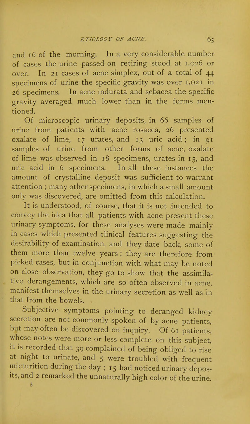 and 16 of the morning. In a very considerable number of cases the urine passed on retiring stood at 1.026 or over. In 21 cases of acne simplex, out of a total of 44 specimens of urine the specific gravity was over 1.021 in 26 specimens. In acne indurata and sebacea the specific gravity averaged much lower than in the forms men- tioned. Of microscopic urinary deposits, in 66 samples of urine from patients with acne rosacea, 26 presented oxalate of lime, 17 urates, and 13 uric acid; in 91 samples of urine from other forms of acne, oxalate of lime was observed in 18 specimens, urates in 15, and uric acid in 6 specimens. In all these instances the amount of crystalline deposit was sufficient to warrant attention ; many other specimens, in which a small amount only was discovered, are omitted from this calculation. It is understood, of course, that it is not intended to convey the idea that all patients with acne present these urinary symptoms, for these analyses were made mainly in cases which presented clinical features suggesting the desirability of examination, and they date back, some of them more than twelve years ; they are therefore from picked cases, but in conjunction with what may be noted on close observation, they go to show that the assimila- tive derangements, which are so often observed in acne, manifest themselves in the urinary secretion as well as in that from the bowels. - Subjective symptoms pointing to deranged kidney secretion are not commonly spoken of by acne patients, but may often be discovered on inquiry. Of 61 patients, whose notes were more or less complete on this subject, it is recorded that 39 complained of being obliged to rise at night to urinate, and 5 were troubled with frequent micturition during the day ; 15 had noticed urinary depos- its, and 2 remarked the unnaturally high color of the urine. 5