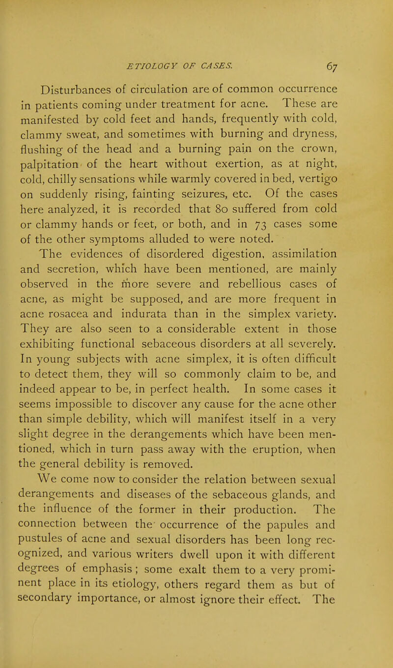 Disturbances of circulation are of common occurrence in patients coming under treatment for acne. These are manifested by cold feet and hands, frequently with cold, clammy sweat, and sometimes with burning and dryness, flushing of the head and a burning pain on the crown, palpitation of the heart without exertion, as at night, cold, chilly sensations while warmly covered in bed, vertigo on suddenly rising, fainting seizures, etc. Of the cases here analyzed, it is recorded that 80 suffered from cold or clammy hands or feet, or both, and in 73 cases some of the other symptoms alluded to were noted. The evidences of disordered digestion, assimilation and secretion, which have been mentioned, are mainly observed in the more severe and rebellious cases of acne, as might be supposed, and are more frequent in acne rosacea and indurata than in the simplex variety. They are also seen to a considerable extent in those exhibiting functional sebaceous disorders at all severely. In young subjects with acne simplex, it is often difficult to detect them, they will so commonly claim to be, and indeed appear to be, in perfect health. In some cases it seems impossible to discover any cause for the acne other than simple debility, which will manifest itself in a very slight degree in the derangements which have been men- tioned, which in turn pass away with the eruption, when the general debility is removed. We come now to consider the relation between sexual derangements and diseases of the sebaceous glands, and the influence of the former in their production. The connection between the occurrence of the papules and pustules of acne and sexual disorders has been long rec- ognized, and various writers dwell upon it with different degrees of emphasis ; some exalt them to a very promi- nent place in its etiology, others regard them as but of secondary importance, or almost ignore their effect. The