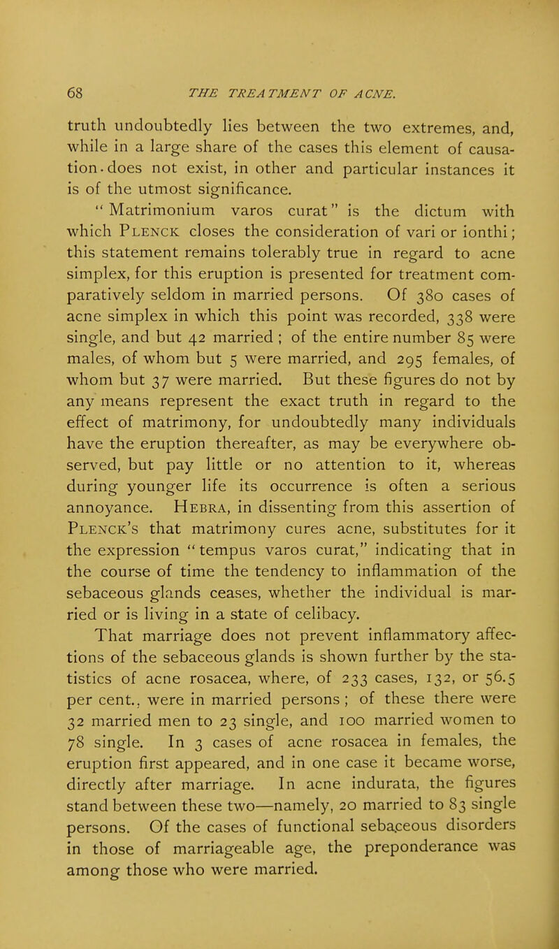 truth undoubtedly lies between the two extremes, and, while in a large share of the cases this element of causa- tion, does not exist, in other and particular instances it is of the utmost significance.  Matrimonium varos curat is the dictum with which Plenck closes the consideration of vari or ionthi ; this statement remains tolerably true in regard to acne simplex, for this eruption is presented for treatment com- paratively seldom in married persons. Of 380 cases of acne simplex in which this point was recorded, 338 were single, and but 42 married ; of the entire number 85 were males, of whom but 5 were married, and 295 females, of whom but 37 were married. But these figures do not by any means represent the exact truth in regard to the effect of matrimony, for undoubtedly many individuals have the eruption thereafter, as may be everywhere ob- served, but pay little or no attention to it, whereas during younger life its occurrence is often a serious annoyance. Hebra, in dissenting from this assertion of Plenck's that matrimony cures acne, substitutes for it the expression  tempus varos curat, indicating that in the course of time the tendency to inflammation of the sebaceous glands ceases, whether the individual is mar- ried or is living in a state of celibacy. That marriage does not prevent inflammatory affec- tions of the sebaceous glands is shown further by the sta- tistics of acne rosacea, where, of 233 cases, 132, or 56.5 per cent., were in married persons ; of these there were 32 married men to 23 single, and 100 married women to 78 single. In 3 cases of acne rosacea in females, the eruption first appeared, and in one case it became worse, directly after marriage. In acne indurata, the figures stand between these two—namely, 20 married to 83 single persons. Of the cases of functional sebaceous disorders in those of marriageable age, the preponderance was among those who were married.