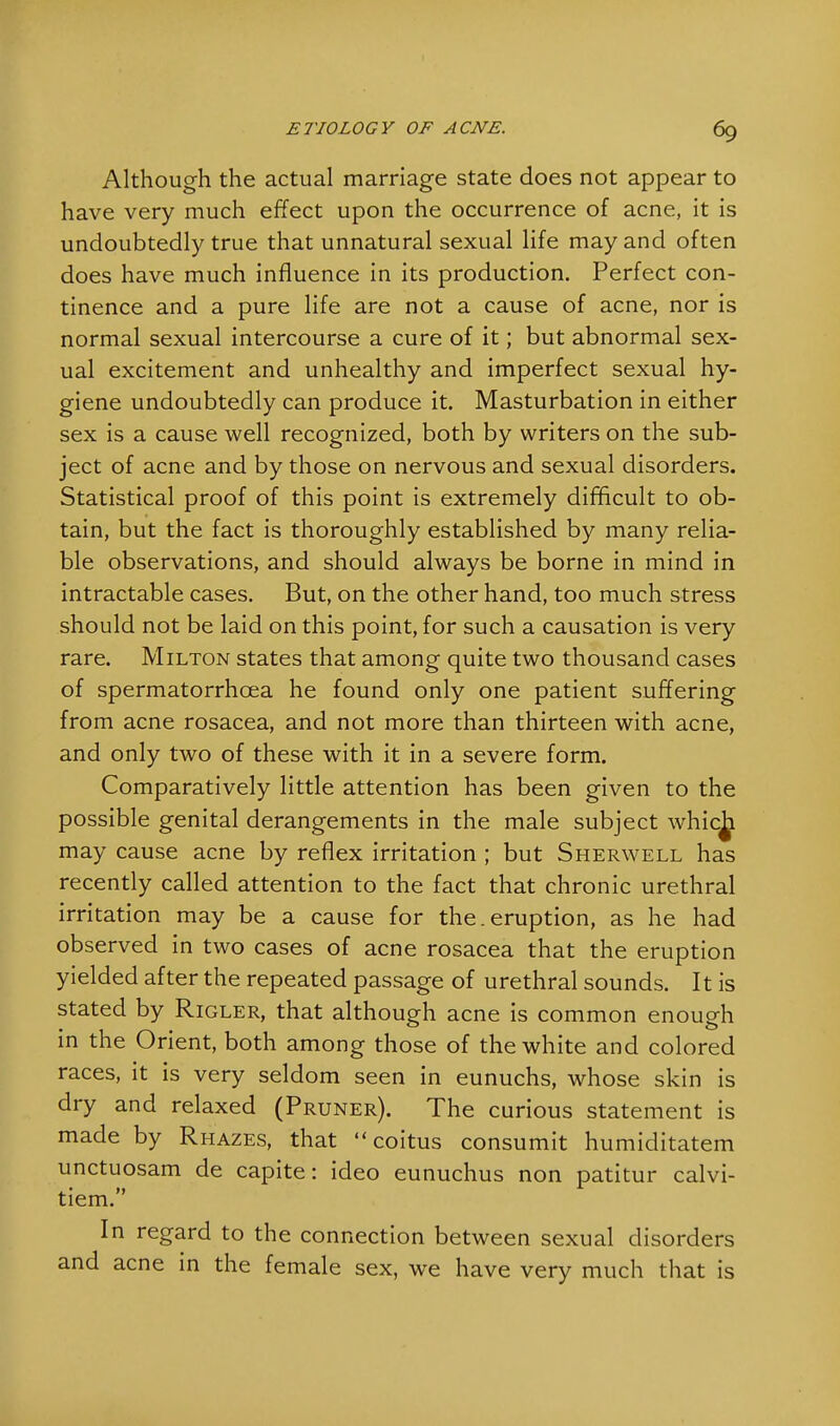Although the actual marriage state does not appear to have very much effect upon the occurrence of acne, it is undoubtedly true that unnatural sexual life may and often does have much influence in its production. Perfect con- tinence and a pure life are not a cause of acne, nor is normal sexual intercourse a cure of it; but abnormal sex- ual excitement and unhealthy and imperfect sexual hy- giene undoubtedly can produce it. Masturbation in either sex is a cause well recognized, both by writers on the sub- ject of acne and by those on nervous and sexual disorders. Statistical proof of this point is extremely difficult to ob- tain, but the fact is thoroughly established by many relia- ble observations, and should always be borne in mind in intractable cases. But, on the other hand, too much stress should not be laid on this point, for such a causation is very rare. Milton states that among quite two thousand cases of spermatorrhoea he found only one patient suffering from acne rosacea, and not more than thirteen with acne, and only two of these with it in a severe form. Comparatively little attention has been given to the possible genital derangements in the male subject whic^ may cause acne by reflex irritation ; but Sherwell has recently called attention to the fact that chronic urethral irritation may be a cause for the.eruption, as he had observed in two cases of acne rosacea that the eruption yielded after the repeated passage of urethral sounds. It is stated by Rigler, that although acne is common enough in the Orient, both among those of the white and colored races, it is very seldom seen in eunuchs, whose skin is dry and relaxed (Pruner). The curious statement is made by Rhazes, that coitus consumit humiditatem unctuosam de capite: ideo eunuchus non patitur calvi- tiem. In regard to the connection between sexual disorders and acne in the female sex, we have very much that is