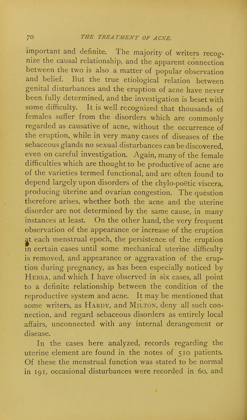 important and definite. The majority of writers recog- nize the causal relationship, and the apparent connection between the two is also a matter of popular observation and belief. But the true etiological relation between genital disturbances and the eruption of acne have never been fully determined, and the investigation is beset with some difficulty. It is well recognized that thousands of females suffer from the disorders which are commonly regarded as causative of acne, without the occurrence of the eruption, while in very many cases of diseases of the sebaceous glands no sexual disturbances can be discovered, even on careful investigation. Again, many of the female difficulties which are thought to be productive of acne are of the varieties termed functional, and are often found to depend largely upon disorders of the chylo-poetic viscera, producing uterine and ovarian congestion. The question therefore arises, whether both the acne and the uterine disorder are not determined by the same cause, in many instances at least. On the other hand, the very frequent observation of the appearance or increase of the eruption a^t each menstrual epoch, the persistence of the eruption in certain cases until some mechanical uterine difficulty is removed, and appearance or aggravation of the erup- tion during pregnancy, as has been especially noticed by Hebra, and which I have observed in six cases, all point to a definite relationship between the condition of the reproductive system and acne. It may be mentioned that some writers, as Hardy, and Milton, deny all such con- nection, and regard sebaceous disorders as entirely local affairs, unconnected with any internal derangement or disease. In the cases here analyzed, records regarding the uterine element are found in the notes of 510 patients. Of these the menstrual function was stated to be normal in 191, occasional disturbances were recorded in 60, and