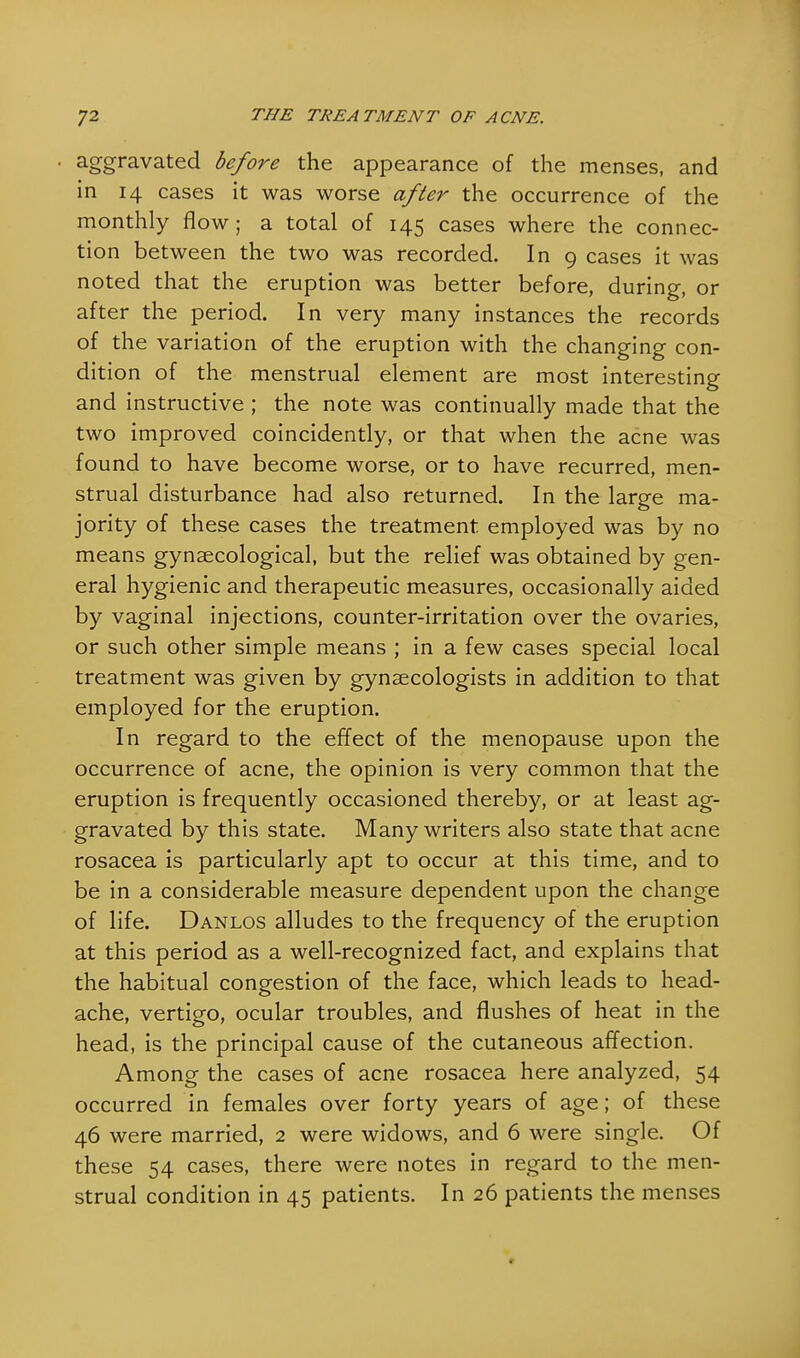 aggravated before the appearance of the menses, and in 14 cases it was worse after the occurrence of the monthly flow ; a total of 145 cases where the connec- tion between the two was recorded. In 9 cases it was noted that the eruption was better before, during, or after the period. In very many instances the records of the variation of the eruption with the changing con- dition of the menstrual element are most interesting and instructive ; the note was continually made that the two improved coincidently, or that when the acne was found to have become worse, or to have recurred, men- strual disturbance had also returned. In the large ma- jority of these cases the treatment employed was by no means gynaecological, but the relief was obtained by gen- eral hygienic and therapeutic measures, occasionally aided by vaginal injections, counter-irritation over the ovaries, or such other simple means ; in a few cases special local treatment was given by gynaecologists in addition to that employed for the eruption. In regard to the effect of the menopause upon the occurrence of acne, the opinion is very common that the eruption is frequently occasioned thereby, or at least ag- gravated by this state. Many writers also state that acne rosacea is particularly apt to occur at this time, and to be in a considerable measure dependent upon the change of life. Danlos alludes to the frequency of the eruption at this period as a well-recognized fact, and explains that the habitual congestion of the face, which leads to head- ache, vertigo, ocular troubles, and flushes of heat in the head, is the principal cause of the cutaneous affection. Among the cases of acne rosacea here analyzed, 54 occurred in females over forty years of age; of these 46 were married, 2 were widows, and 6 were single. Of these 54 cases, there were notes in regard to the men- strual condition in 45 patients. In 26 patients the menses