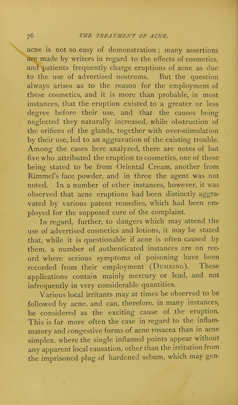 acne is not so easy of demonstration ; many assertions are made by writers in regard to the effects of cosmetics, and patients frequently charge eruptions of acne as due to the use of advertised nostrums. But the question always arises as to the reason for the employment of these cosmetics, and it is more than probable, in most instances, that the eruption existed to a greater or less degree before their use, and that the causes being neglected they naturally increased, while obstruction of the orifices of the glands, together with over-stimulation by their use, led to an aggravation of the existing trouble. Among the cases here analyzed, there are notes of but five who attributed the eruption to cosmetics, one of these being stated to be from Oriental Cream, another from Rimmel's face powder, and in three the agent was not noted. In a number of other instances, however, it was observed that acne eruptions had been distinctly aggra- vated by various patent remedies, which had been em- ployed for the supposed cure of the complaint. In regard, further, to dangers which may attend the use of advertised cosmetics and lotions, it may be stated that, while it is questionable if acne is often caused by them, a number of authenticated instances are on rec- ord where serious symptoms of poisoning have been recorded from their employment (Duhring). These applications contain mainly mercury or lead, and not infrequently in very considerable quantities. Various local irritants may at times be observed to be followed by acne, and can, therefore, in many instances, be considered as the exciting cause of the eruption. This is far more often the case in regard to the inflam- matory and congestive forms of acne rosacea than in acne simplex, where the single inflamed points appear without any apparent local causation, other than the irritation from the imprisoned plug of hardened sebum, which may gen-