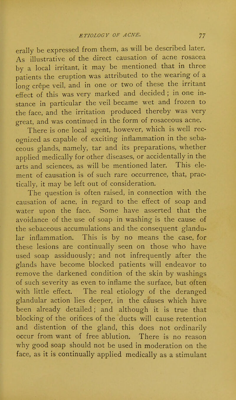 erally be expressed from them, as will be described later. As illustrative of the direct causation of acne rosacea by a local irritant, it may be mentioned that in three patients the eruption was attributed to the wearing of a long crepe veil, and in one or two of these the irritant effect of this was very marked and decided ; in one in- stance in particular the veil became wet and frozen to the face, and the irritation produced thereby was very great, and was continued in the form of rosaceous acne. There is one local agent, however, which is well rec- ognized as capable of exciting inflammation in the seba- ceous glands, namely, tar and its preparations, whether applied medically for other diseases, or accidentally in the arts and sciences, as will be mentioned later. This ele- ment of causation is of such rare occurrence, that, prac- tically, it may be left out of consideration. The question is often raised, in connection with the causation of acne, in regard to the effect of soap and water upon the face. Some have asserted that the avoidance of the use of soap in washing is the cause of the sebaceous accumulations and the consequent glandu- lar inflammation. This is by no means the case, for these lesions are continually seen on those who have used soap assiduously; and not infrequently after the glands have become blocked patients will endeavor to remove the darkened condition of the skin by washings of such severity as even to inflame the surface, but often with little effect. The real etiology of the deranged glandular action lies deeper, in the causes which have been already detailed; and although it is true that blocking of the orifices of the ducts will cause retention and distention of the gland, this does not ordinarily occur from want of free ablution. There is no reason why good soap should not be used in moderation on the face, as it is continually applied medically as a stimulant