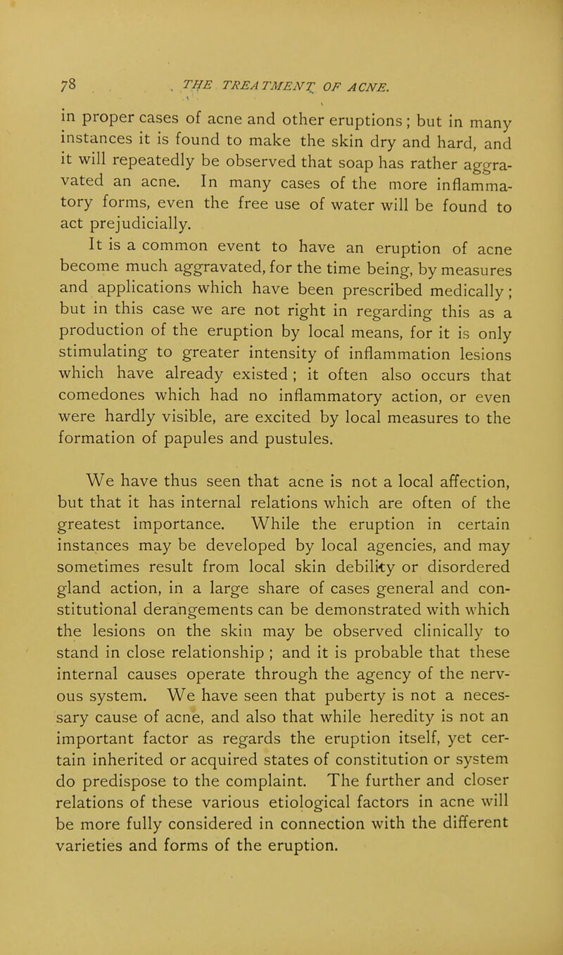in proper cases of acne and other eruptions ; but in many instances it is found to make the skin dry and hard, and it will repeatedly be observed that soap has rather aggra- vated an acne. In many cases of the more inflamma- tory forms, even the free use of water will be found to act prejudicially. It is a common event to have an eruption of acne become much aggravated, for the time being, by measures and applications which have been prescribed medically; but in this case we are not right in regarding this as a production of the eruption by local means, for it is only stimulating to greater intensity of inflammation lesions which have already existed ; it often also occurs that comedones which had no inflammatory action, or even were hardly visible, are excited by local measures to the formation of papules and pustules. We have thus seen that acne is not a local affection, but that it has internal relations which are often of the greatest importance. While the eruption in certain instances may be developed by local agencies, and may sometimes result from local skin debility or disordered gland action, in a large share of cases general and con- stitutional derangements can be demonstrated with which the lesions on the skin may be observed clinically to stand in close relationship ; and it is probable that these internal causes operate through the agency of the nerv- ous system. We have seen that puberty is not a neces- sary cause of acne, and also that while heredity is not an important factor as regards the eruption itself, yet cer- tain inherited or acquired states of constitution or system do predispose to the complaint. The further and closer relations of these various etiological factors in acne will be more fully considered in connection with the different varieties and forms of the eruption.