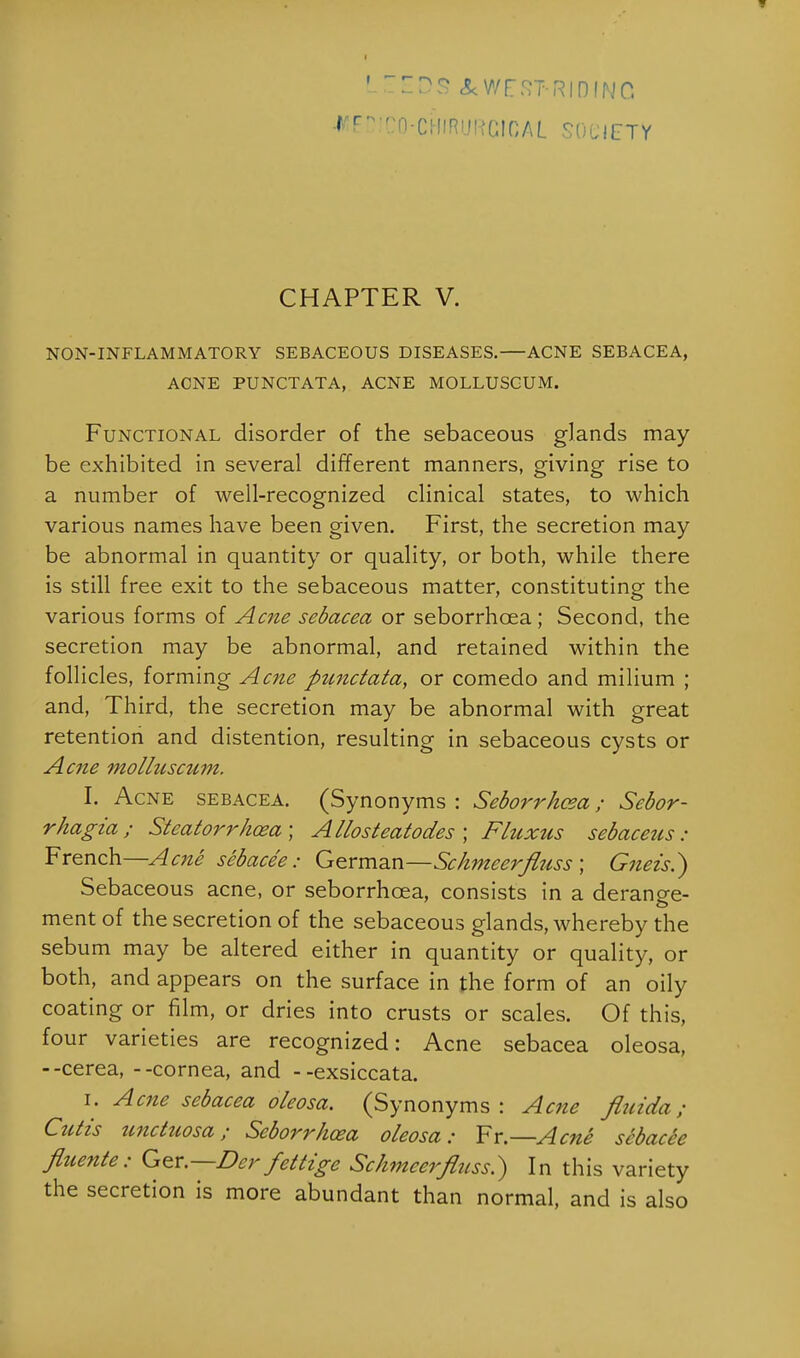 LcEDS AWEST-RiniNC t EDlCO-.eHIRURClCAL SOCIETY CHAPTER V. NON-INFLAMMATORY SEBACEOUS DISEASES. ACNE SEBACEA, ACNE PUNCTATA, ACNE MOLLUSCUM. Functional disorder of the sebaceous glands may be exhibited in several different manners, giving rise to a number of well-recognized clinical states, to which various names have been given. First, the secretion may be abnormal in quantity or quality, or both, while there is still free exit to the sebaceous matter, constituting the various forms of Acne sebacea or seborrhcea ; Second, the secretion may be abnormal, and retained within the follicles, forming Acne fitcnctata, or comedo and milium ; and, Third, the secretion may be abnormal with great retention and distention, resulting in sebaceous cysts or Acne molluscum. I. Acne sebacea. (Synonyms : Seborrhcea; Scbor- rhagia; Steatorrhea; Allosteatodes ; Fluxus sebaceus: French—Acne sebacee: German—Schmeerfluss ; Gneis.) Sebaceous acne, or seborrhcea, consists in a derange- ment of the secretion of the sebaceous glands, whereby the sebum may be altered either in quantity or quality, or both, and appears on the surface in the form of an oily coating or film, or dries into crusts or scales. Of this, four varieties are recognized: Acne sebacea oleosa, --cerea, - -cornea, and --exsiccata. i. Acne sebacea oleosa. (Synonyms: Acne finida ; Cutis unctnosa; Seborrhcea oleosa: Fr.—Acne sebacee fiuente: Ger.—Der fettige Schmeerfluss.) In this variety the secretion is more abundant than normal, and is also