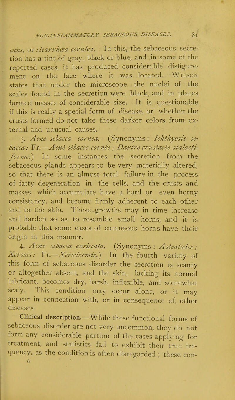 cans, or stearrhcea ccrulea. In this, the sebaceous secre- tion has a tint of gray, black or blue, and in some of the reported cases, it has produced considerable disfigure- ment on the face where it was located. Wilson states that under the microscope the nuclei of the scales found in the secretion were black, and in places formed masses of considerable size. It is questionable if this is really a special form of disease, or whether the crusts formed do not take these darker colors from ex- ternal and unusual causes. 3. Acne sebacca cornea. (Synonyms : Ichthyosis se- bacea: Fr.—Acne sebacee cor nee ; Dartre crustacee stalacti- forme^) In some instances the secretion from the sebaceous glands appears to be very materially altered, so that there is an almost total failure in the process of fatty degeneration in the cells, and the crusts and masses which accumulate have a hard or even horny consistency, and become firmly adherent to each other and to the skin. These growths may in time increase and harden so as to resemble small horns, and it is probable that some cases of cutaneous horns have their origin in this manner. 4. Acne sebacea exsiccata. (Synonyms: Asteatodes ; Xerosis: Fr.—Xerodermic.} In the fourth variety of this form of sebaceous disorder the secretion is scanty or altogether absent, and the skin, lacking its normal lubricant, becomes dry, harsh, inflexible, and somewhat scaly. This condition may occur alone, or it may appear in connection with, or in consequence of, other diseases. Clinical description.—While these functional forms of sebaceous disorder are not very uncommon, they do not form any considerable portion of the cases applying for treatment, and statistics fail to exhibit their true fre- quency, as the condition is often disregarded ; these con- 6