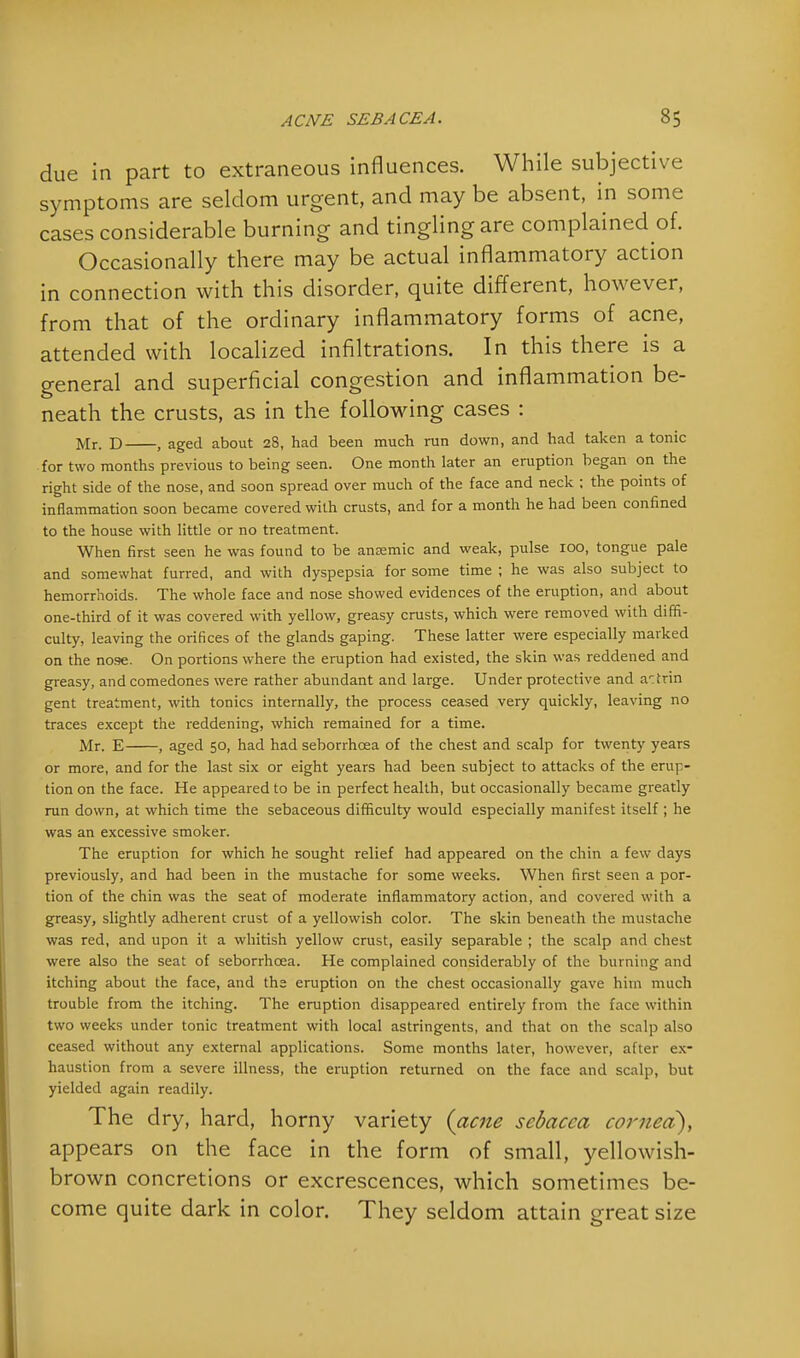 due in part to extraneous influences. While subjective symptoms are seldom urgent, and may be absent, in some cases considerable burning and tingling are complained of. Occasionally there may be actual inflammatory action in connection with this disorder, quite different, however, from that of the ordinary inflammatory forms of acne, attended with localized infiltrations. In this there is a general and superficial congestion and inflammation be- neath the crusts, as in the following cases : Mr. D , aged about 28, had been much ran down, and had taken a tonic for two months previous to being seen. One month later an eruption began on the right side of the nose, and soon spread over much of the face and neck ; the points of inflammation soon became covered with crusts, and for a month he had been confined to the house with little or no treatment. When first seen he was found to be ansemic and weak, pulse 100, tongue pale and somewhat furred, and with dyspepsia for some time ; he was also subject to hemorrhoids. The whole face and nose showed evidences of the eruption, and about one-third of it was covered with yellow, greasy crusts, which were removed with diffi- culty, leaving the orifices of the glands gaping. These latter were especially marked on the nose. On portions where the eruption had existed, the skin was reddened and greasy, and comedones were rather abundant and large. Under protective and attrin gent treatment, with tonics internally, the process ceased very quickly, leaving no traces except the reddening, which remained for a time. Mr. E , aged 50, had had seborrhcea of the chest and scalp for twenty years or more, and for the last six or eight years had been subject to attacks of the erup- tion on the face. He appeared to be in perfect health, but occasionally became greatly run down, at which time the sebaceous difficulty would especially manifest itself ; he was an excessive smoker. The eruption for which he sought relief had appeared on the chin a few days previously, and had been in the mustache for some weeks. When first seen a por- tion of the chin was the seat of moderate inflammatory action, and covered with a greasy, slightly adherent crust of a yellowish color. The skin beneath the mustache was red, and upon it a whitish yellow crust, easily separable ; the scalp and chest were also the seat of seborrhcea. He complained considerably of the burning and itching about the face, and the eruption on the chest occasionally gave him much trouble from the itching. The eruption disappeared entirely from the face within two weeks under tonic treatment with local astringents, and that on the scalp also ceased without any external applications. Some months later, however, after ex- haustion from a severe illness, the eruption returned on the face and scalp, but yielded again readily. The dry, hard, horny variety (acne scbacea corned), appears on the face in the form of small, yellowish- brown concretions or excrescences, which sometimes be- come quite dark in color. They seldom attain great size