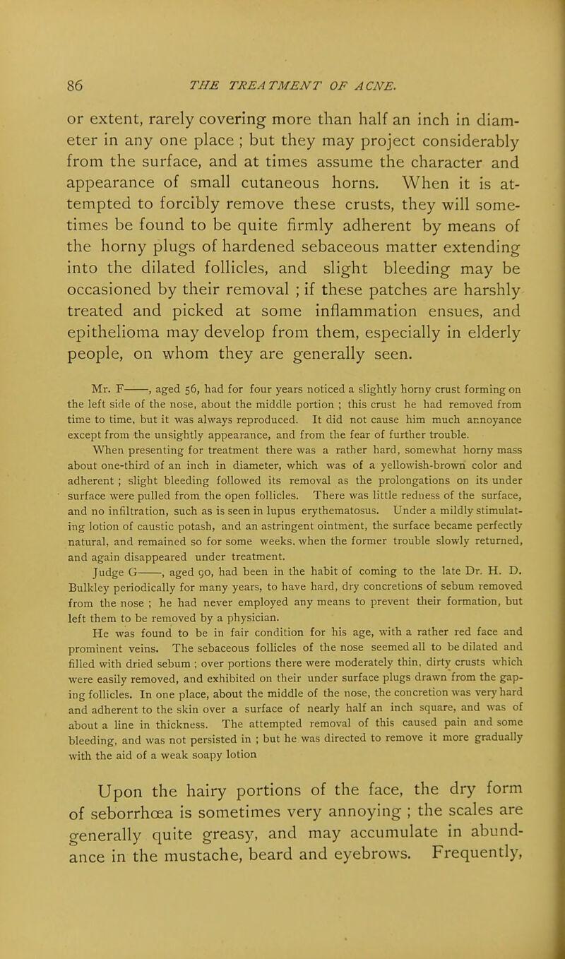 or extent, rarely covering more than half an inch in diam- eter in any one place ; but they may project considerably from the surface, and at times assume the character and appearance of small cutaneous horns. When it is at- tempted to forcibly remove these crusts, they will some- times be found to be quite firmly adherent by means of the horny plugs of hardened sebaceous matter extending into the dilated follicles, and slight bleeding may be occasioned by their removal ; if these patches are harshly treated and picked at some inflammation ensues, and epithelioma may develop from them, especially in elderly people, on whom they are generally seen. Mr. F , aged 56, had for four years noticed a slightly horny crust forming on the left side of the nose, about the middle portion ; this crust he had removed from time to time, but it was always reproduced. It did not cause him much annoyance except from the unsightly appearance, and from the fear of further trouble. When presenting for treatment there was a rather hard, somewhat horny mass about one-third of an inch in diameter, which was of a yellowish-brown color and adherent ; slight bleeding followed its removal as the prolongations on its under surface were pulled from the open follicles. There was little redness of the surface, and no infiltration, such as is seen in lupus erythematosus. Under a mildly stimulat- ing lotion of caustic potash, and an astringent ointment, the surface became perfectly natural, and remained so for some weeks, when the former trouble slowly returned, and again disappeared under treatment. Judge G , aged go, had been in the habit of coming to the late Dr. H. D. Bulkley periodically for many years, to have hard, dry concretions of sebum removed from the nose ; he had never employed any means to prevent their formation, but left them to be removed by a physician. He was found to be in fair condition for his age, with a rather red face and prominent veins. The sebaceous follicles of the nose seemed all to be dilated and filled with dried sebum ; over portions there were moderately thin, dirty crusts which were easily removed, and exhibited on their under surface plugs drawn from the gap- ing follicles. In one place, about the middle of the nose, the concretion was very hard and adherent to the skin over a surface of nearly half an inch square, and was of about a line in thickness. The attempted removal of this caused pain and some bleeding, and was not persisted in ; but he was directed to remove it more gradually with the aid of a weak soapy lotion Upon the hairy portions of the face, the dry form of seborrhcea is sometimes very annoying ; the scales are generally quite greasy, and may accumulate in abund- ance in the mustache, beard and eyebrows. Frequently,