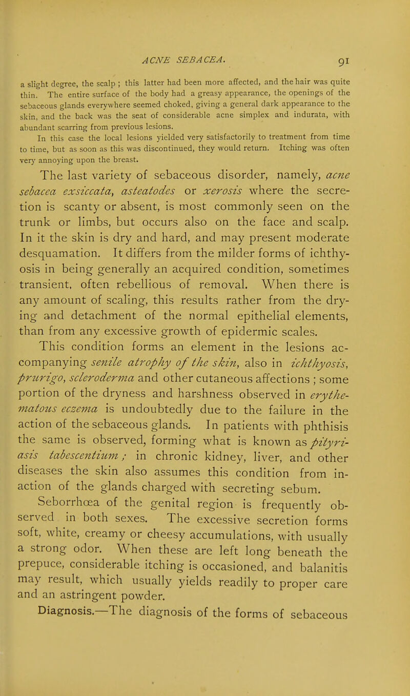 a slight degree, the scalp ; this latter had been more affected, and the hair was quite thin. The entire surface of the body had a greasy appearance, the openings of the sebaceous glands everywhere seemed choked, giving a general dark appearance to the skin, and the back was the seat of considerable acne simplex and indurata, with abundant scarring from previous lesions. In this case the local lesions yielded very satisfactorily to treatment from time to time, but as soon as this was discontinued, they would return. Itching was often very annoying upon the breast. The last variety of sebaceous disorder, namely, acne sebacca exsiccata, asteatodes or xerosis where the secre- tion is scanty or absent, is most commonly seen on the trunk or limbs, but occurs also on the face and scalp. In it the skin is dry and hard, and may present moderate desquamation. It differs from the milder forms of ichthy- osis in being generally an acquired condition, sometimes transient, often rebellious of removal. When there is any amount of scaling, this results rather from the dry- ing and detachment of the normal epithelial elements, than from any excessive growth of epidermic scales. This condition forms an element in the lesions ac- companying senile atrophy of the skin, also in ichthyosis, prurigo, scleroderma and other cutaneous affections ; some portion of the dryness and harshness observed in erythe- matous eczema is undoubtedly due to the failure in the action of the sebaceous glands. In patients with phthisis the same is observed, forming what is known as pityri- asis tabescentium; in chronic kidney, liver, and other diseases the skin also assumes this condition from in- action of the glands charged with secreting sebum. Seborrhcea of the genital region is frequently ob- served in both sexes. The excessive secretion forms soft, white, creamy or cheesy accumulations, with usually a strong odor. When these are left long beneath the prepuce, considerable itching is occasioned, and balanitis may result, which usually yields readily to proper care and an astringent powder. Diagnosis—The diagnosis of the forms of sebaceous