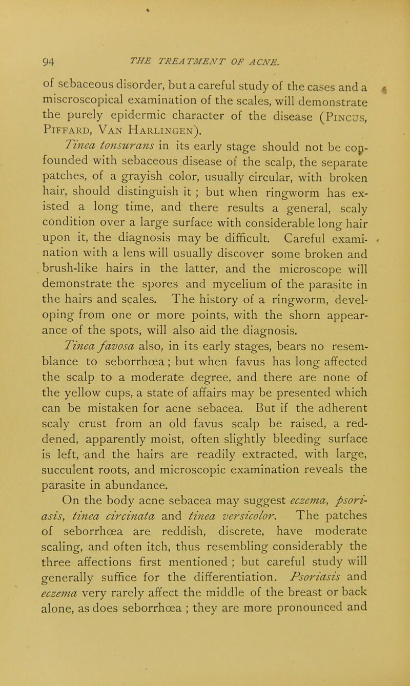 of sebaceous disorder, but a careful study of the cases and a miscroscopical examination of the scales, will demonstrate the purely epidermic character of the disease (Pincus, Piffard, Van Harlingen). Tinea tonsurans in its early stage should not be con- founded with sebaceous disease of the scalp, the separate patches, of a grayish color, usually circular, with broken hair, should distinguish it ; but when ringworm has ex- isted a long time, and there results a general, scaly condition over a large surface with considerable long hair upon it, the diagnosis may be difficult. Careful exami- « nation with a lens will usually discover some broken and brush-like hairs in the latter, and the microscope will demonstrate the spores and mycelium of the parasite in the hairs and scales. The history of a ringworm, devel- oping from one or more points, with the shorn appear- ance of the spots, will also aid the diagnosis. Tinea favosa also, in its early stages, bears no resem- blance to seborrhcea ; but when favus has long affected the scalp to a moderate degree, and there are none of the yellow cups, a state of affairs may be presented which can be mistaken for acne sebacea. But if the adherent scaly crust from an old favus scalp be raised, a red- dened, apparently moist, often slightly bleeding surface is left, and the hairs are readily extracted, with large, succulent roots, and microscopic examination reveals the parasite in abundance. On the body acne sebacea may suggest eczema, psori- asis, tinea circinata and tinea versicolor. The patches of seborrhcea are reddish, discrete, have moderate scaling, and often itch, thus resembling considerably the three affections first mentioned ; but careful study will generally suffice for the differentiation. Psoriasis and eczema very rarely affect the middle of the breast or back alone, as does seborrhcea ; they are more pronounced and