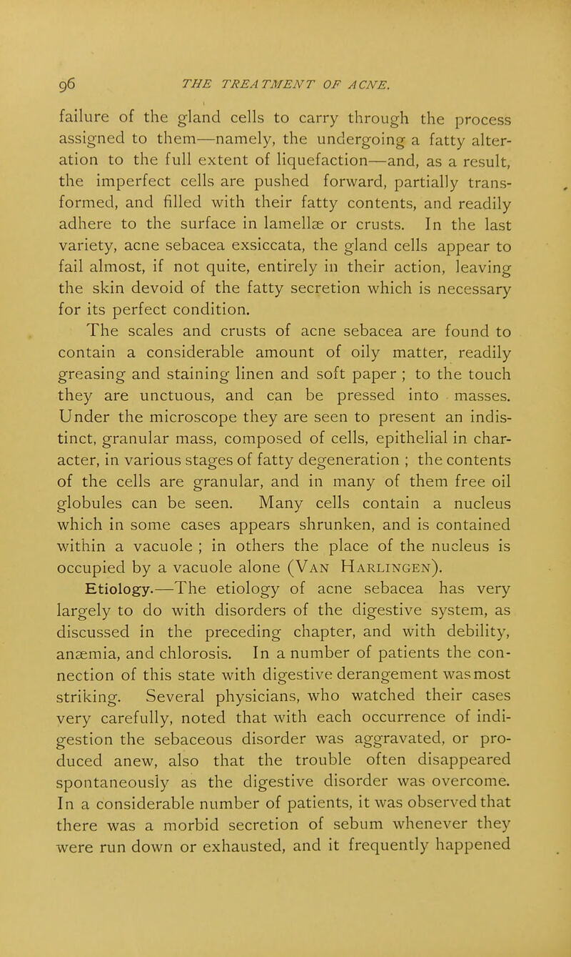 failure of the gland cells to carry through the process assigned to them—namely, the undergoing a fatty alter- ation to the full extent of liquefaction—and, as a result, the imperfect cells are pushed forward, partially trans- formed, and filled with their fatty contents, and readily adhere to the surface in lamellae or crusts. In the last variety, acne sebacea exsiccata, the gland cells appear to fail almost, if not quite, entirely in their action, leaving the skin devoid of the fatty secretion which is necessary for its perfect condition. The scales and crusts of acne sebacea are found to contain a considerable amount of oily matter, readily greasing and staining linen and soft paper ; to the touch they are unctuous, and can be pressed into masses. Under the microscope they are seen to present an indis- tinct, granular mass, composed of cells, epithelial in char- acter, in various stages of fatty degeneration ; the contents of the cells are granular, and in many of them free oil globules can be seen. Many cells contain a nucleus which in some cases appears shrunken, and is contained within a vacuole ; in others the place of the nucleus is occupied by a vacuole alone (Van Harlingen). Etiology.—The etiology of acne sebacea has very largely to do with disorders of the digestive system, as discussed in the preceding chapter, and with debility, anaemia, and chlorosis. In a number of patients the con- nection of this state with digestive derangement was most striking. Several physicians, who watched their cases very carefully, noted that with each occurrence of indi- gestion the sebaceous disorder was aggravated, or pro- duced anew, also that the trouble often disappeared spontaneously as the digestive disorder was overcome. In a considerable number of patients, it was observed that there was a morbid secretion of sebum whenever they were run down or exhausted, and it frequently happened