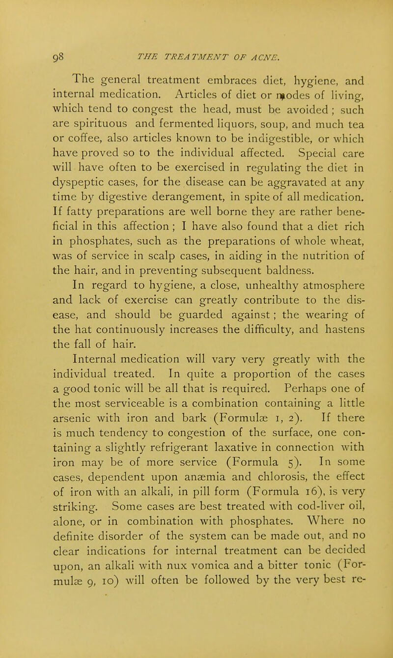 The general treatment embraces diet, hygiene, and internal medication. Articles of diet or npodes of living, which tend to congest the head, must be avoided ; such are spirituous and fermented liquors, soup, and much tea or coffee, also articles known to be indigestible, or which have proved so to the individual affected. Special care will have often to be exercised in regulating the diet in dyspeptic cases, for the disease can be aggravated at any time by digestive derangement, in spite of all medication. If fatty preparations are well borne they are rather bene- ficial in this affection ; I have also found that a diet rich in phosphates, such as the preparations of whole wheat, was of service in scalp cases, in aiding in the nutrition of the hair, and in preventing subsequent baldness. In regard to hygiene, a close, unhealthy atmosphere and lack of exercise can greatly contribute to the dis- ease, and should be guarded against; the wearing of the hat continuously increases the difficulty, and hastens the fall of hair. Internal medication will vary very greatly with the individual treated. In quite a proportion of the cases a good tonic will be all that is required. Perhaps one of the most serviceable is a combination containing a little arsenic with iron and bark (Formulae i, 2). If there is much tendency to congestion of the surface, one con- taining a slightly refrigerant laxative in connection with iron may be of more service (Formula 5). In some cases, dependent upon anaemia and chlorosis, the effect of iron with an alkali, in pill form (Formula 16), is very striking. Some cases are best treated with cod-liver oil, alone, or in combination with phosphates. Where no definite disorder of the system can be made out, and no clear indications for internal treatment can be decided upon, an alkali with nux vomica and a bitter tonic (For- mulae 9, 10) will often be followed by the very best re-