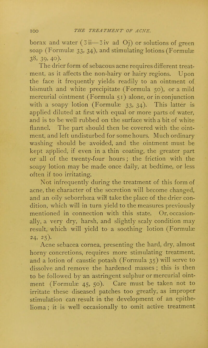 borax and water (3ii—3iv ad Oj) or solutions of green soap (Formulae 33, 34), and stimulating lotions (Formulae 38, 39, 40). The drier form of sebacous acne requires different treat- ment, as it affects the non-hairy or hairy regions. Upon the face it frequently yields readily to an ointment of bismuth and white precipitate (Formula 50), or a mild mercurial ointment (Formula 51) alone, or in conjunction with a soapy lotion (Formulae 33, 34). This latter is applied diluted at first with equal or more parts of water, and is to be well rubbed on the surface with a bit of white flannel. The part should then be covered with the oint- ment, and left undisturbed for some hours. Much ordinary washing should be avoided, and the ointment must be kept applied, if even in a thin coating, the greater part or all of the twenty-four hours ; the friction with the soapy lotion may be made once daily, at bedtime, or less often if too irritating. Not infrequently during the treatment of this form of acne, the character of the secretion will become changed, and an oily seborrhcea will take the place of the drier con- dition, which will in turn yield to the measures previously mentioned in connection with this state. Or, occasion- ally, a very dry, harsh, and slightly scaly condition may result, which will yield to a soothing lotion (Formulae 24. 25). Acne sebacea cornea, presenting the hard, dry, almost horny concretions, requires more stimulating treatment, and a lotion of caustic potash (Formula 35) will serve to dissolve and remove the hardened masses ; this is then to be followed by an astringent sulphur or mercurial oint- ment (Formulae 45, 50). Care must be taken not to irritate these diseased patches too greatly, as improper stimulation can result in the development of an epithe- lioma ; it is well occasionally to omit active treatment