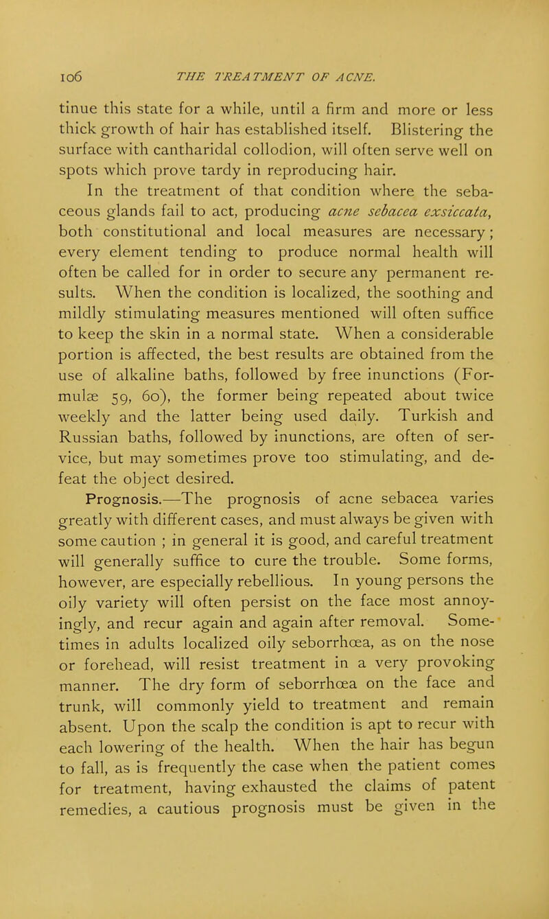 tinue this state for a while, until a firm and more or less thick growth of hair has established itself. Blistering the surface with cantharidal collodion, will often serve well on spots which prove tardy in reproducing hair. In the treatment of that condition where the seba- ceous glands fail to act, producing acne sebacea exsiccata, both constitutional and local measures are necessary; every element tending to produce normal health will often be called for in order to secure any permanent re- sults. When the condition is localized, the soothing and mildly stimulating measures mentioned will often suffice to keep the skin in a normal state. When a considerable portion is affected, the best results are obtained from the use of alkaline baths, followed by free inunctions (For- mulae 59, 60), the former being repeated about twice weekly and the latter being used daily. Turkish and Russian baths, followed by inunctions, are often of ser- vice, but may sometimes prove too stimulating, and de- feat the object desired. Prognosis.—The prognosis of acne sebacea varies greatly with different cases, and must always be given with some caution ; in general it is good, and careful treatment will generally suffice to cure the trouble. Some forms, however, are especially rebellious. In young persons the oily variety will often persist on the face most annoy- ingly, and recur again and again after removal. Some- times in adults localized oily seborrhcea, as on the nose or forehead, will resist treatment in a very provoking manner. The dry form of seborrhcea on the face and trunk, will commonly yield to treatment and remain absent. Upon the scalp the condition is apt to recur with each lowering of the health. When the hair has begun to fall, as is frequently the case when the patient comes for treatment, having exhausted the claims of patent remedies, a cautious prognosis must be given in the