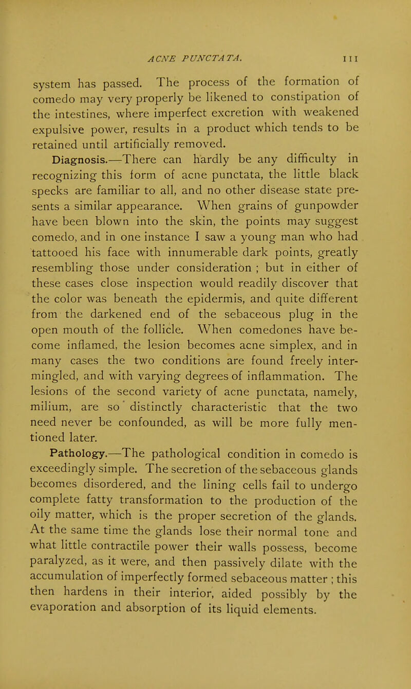 system has passed. The process of the formation of comedo may very properly be likened to constipation of the intestines, where imperfect excretion with weakened expulsive power, results in a product which tends to be retained until artificially removed. Diagnosis.—There can hardly be any difficulty in recognizing this form of acne punctata, the little black specks are familiar to all, and no other disease state pre- sents a similar appearance. When grains of gunpowder have been blown into the skin, the points may suggest comedo, and in one instance I saw a young man who had tattooed his face with innumerable dark points, greatly resembling those under consideration ; but in either of these cases close inspection would readily discover that the color was beneath the epidermis, and quite different from the darkened end of the sebaceous plug in the open mouth of the follicle. When comedones have be- come inflamed, the lesion becomes acne simplex, and in many cases the two conditions are found freely inter- mingled, and with varying degrees of inflammation. The lesions of the second variety of acne punctata, namely, milium, are so distinctly characteristic that the two need never be confounded, as will be more fully men- tioned later. Pathology.—The pathological condition in comedo is exceedingly simple. The secretion of the sebaceous glands becomes disordered, and the lining cells fail to undergo complete fatty transformation to the production of the oily matter, which is the proper secretion of the glands. At the same time the glands lose their normal tone and what little contractile power their walls possess, become paralyzed, as it were, and then passively dilate with the accumulation of imperfectly formed sebaceous matter ; this then hardens in their interior, aided possibly by the evaporation and absorption of its liquid elements.