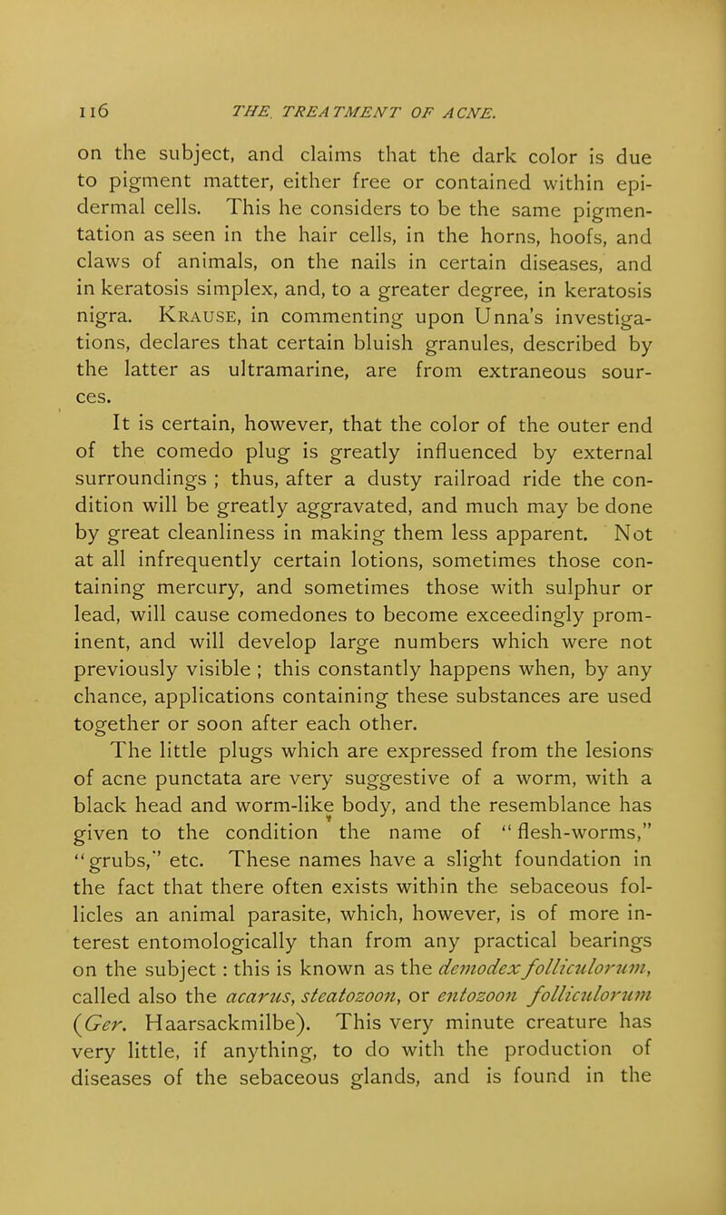 on the subject, and claims that the dark color is due to pigment matter, either free or contained within epi- dermal cells. This he considers to be the same pigmen- tation as seen in the hair cells, in the horns, hoofs, and claws of animals, on the nails in certain diseases, and in keratosis simplex, and, to a greater degree, in keratosis nigra. Krause, in commenting upon Unna's investiga- tions, declares that certain bluish granules, described by the latter as ultramarine, are from extraneous sour- ces. It is certain, however, that the color of the outer end of the comedo plug is greatly influenced by external surroundings ; thus, after a dusty railroad ride the con- dition will be greatly aggravated, and much may be done by great cleanliness in making them less apparent. Not at all infrequently certain lotions, sometimes those con- taining mercury, and sometimes those with sulphur or lead, will cause comedones to become exceedingly prom- inent, and will develop large numbers which were not previously visible ; this constantly happens when, by any chance, applications containing these substances are used together or soon after each other. The little plugs which are expressed from the lesions of acne punctata are very suggestive of a worm, with a black head and worm-like body, and the resemblance has given to the condition the name of  flesh-worms, grubs,' etc. These names have a slight foundation in the fact that there often exists within the sebaceous fol- licles an animal parasite, which, however, is of more in- terest entomologically than from any practical bearings on the subject: this is known as the demodexfolliculorum\ called also the acarus, steatozoon, or entozoon folliculorum (Ger. Haarsackmilbe). This very minute creature has very little, if anything, to do with the production of diseases of the sebaceous glands, and is found in the