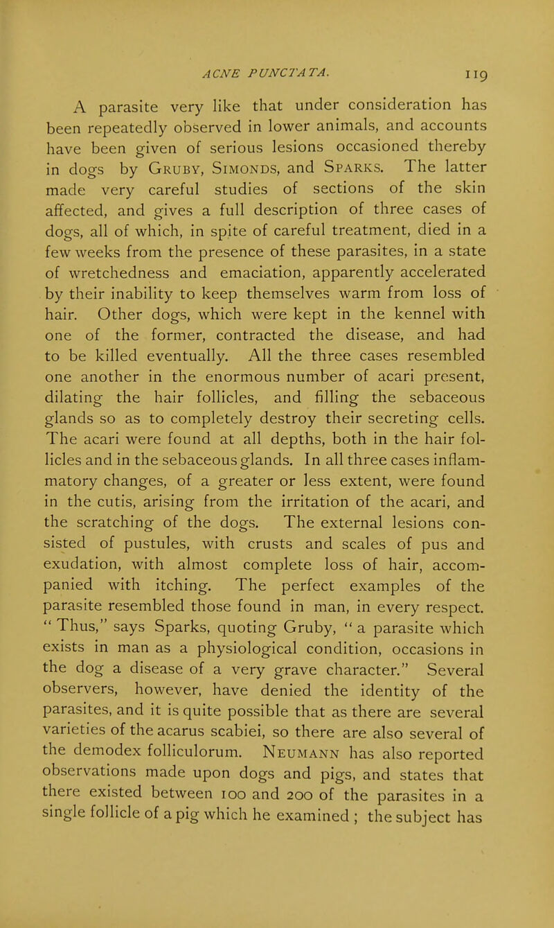 A parasite very like that under consideration has been repeatedly observed in lower animals, and accounts have been given of serious lesions occasioned thereby in dogs by Gruby, Simonds, and Sparks. The latter made very careful studies of sections of the skin affected, and gives a full description of three cases of dogs, all of which, in spite of careful treatment, died in a few weeks from the presence of these parasites, in a state of wretchedness and emaciation, apparently accelerated by their inability to keep themselves warm from loss of hair. Other dogs, which were kept in the kennel with one of the former, contracted the disease, and had to be killed eventually. All the three cases resembled one another in the enormous number of acari present, dilating the hair follicles, and filling the sebaceous glands so as to completely destroy their secreting cells. The acari were found at all depths, both in the hair fol- licles and in the sebaceous glands. In all three cases inflam- matory changes, of a greater or less extent, were found in the cutis, arising from the irritation of the acari, and the scratching of the dogs. The external lesions con- sisted of pustules, with crusts and scales of pus and exudation, with almost complete loss of hair, accom- panied with itching. The perfect examples of the parasite resembled those found in man, in every respect.  Thus, says Sparks, quoting Gruby,  a parasite which exists in man as a physiological condition, occasions in the dog a disease of a very grave character. Several observers, however, have denied the identity of the parasites, and it is quite possible that as there are several varieties of the acarus scabiei, so there are also several of the demodex folliculorum. Neumann has also reported observations made upon dogs and pigs, and states that there existed between 100 and 200 of the parasites in a single follicle of a pig which he examined ; the subject has