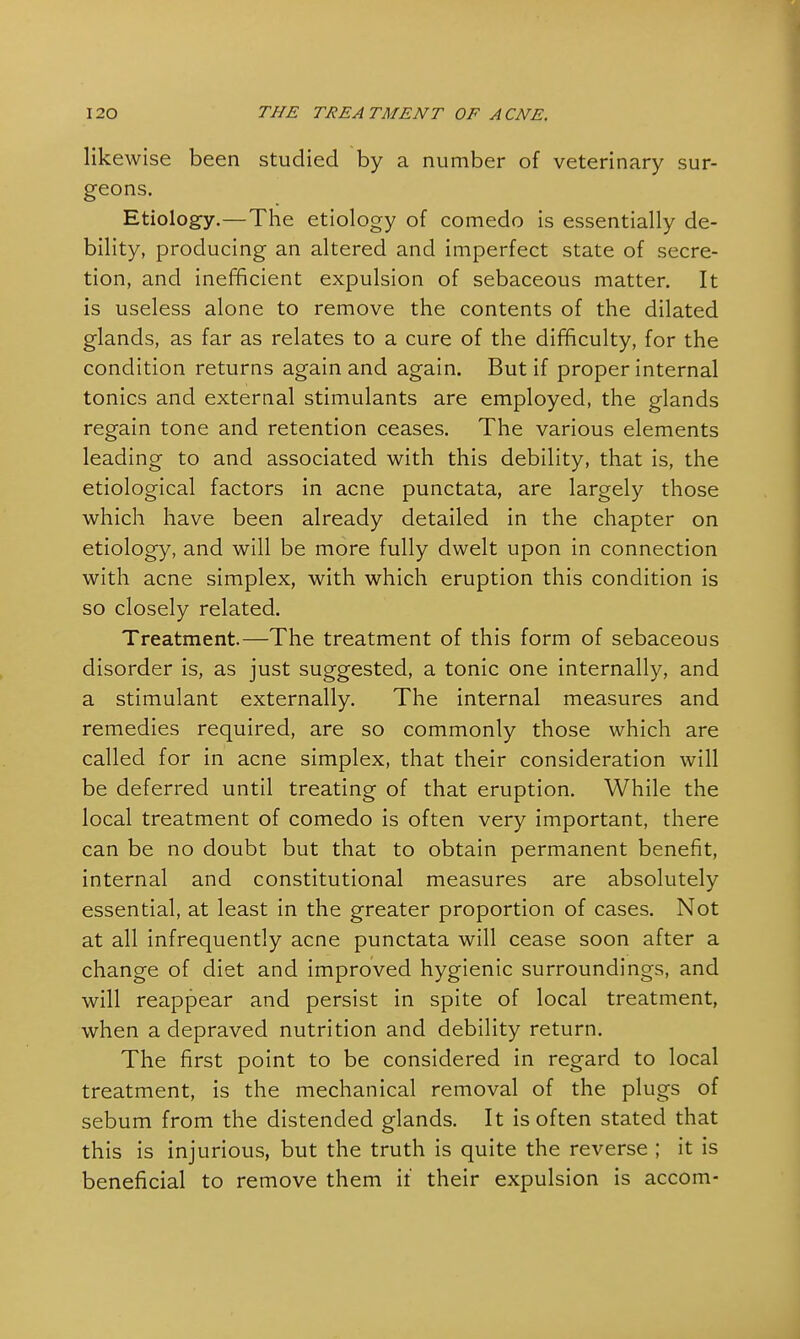 likewise been studied by a number of veterinary sur- geons. Etiology.—The etiology of comedo is essentially de- bility, producing an altered and imperfect state of secre- tion, and inefficient expulsion of sebaceous matter. It is useless alone to remove the contents of the dilated glands, as far as relates to a cure of the difficulty, for the condition returns again and again. But if proper internal tonics and external stimulants are employed, the glands regain tone and retention ceases. The various elements leading to and associated with this debility, that is, the etiological factors in acne punctata, are largely those which have been already detailed in the chapter on etiology, and will be more fully dwelt upon in connection with acne simplex, with which eruption this condition is so closely related. Treatment.—The treatment of this form of sebaceous disorder is, as just suggested, a tonic one internally, and a stimulant externally. The internal measures and remedies required, are so commonly those which are called for in acne simplex, that their consideration will be deferred until treating of that eruption. While the local treatment of comedo is often very important, there can be no doubt but that to obtain permanent benefit, internal and constitutional measures are absolutely essential, at least in the greater proportion of cases. Not at all infrequently acne punctata will cease soon after a change of diet and improved hygienic surroundings, and will reappear and persist in spite of local treatment, when a depraved nutrition and debility return. The first point to be considered in regard to local treatment, is the mechanical removal of the plugs of sebum from the distended glands. It is often stated that this is injurious, but the truth is quite the reverse ; it is beneficial to remove them if their expulsion is accom-