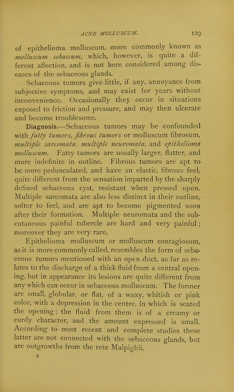 of epithelioma molluscum, more commonly known as molltisctim sebacetim, which, however, is quite a dif- ferent affection, and is not here considered among dis- eases of the sebaceous glands. Sebaceous tumors give little, if any, annoyance from subjective symptoms, and may exist for years without inconvenience. Occasionally they occur in situations exposed to friction and pressure, and may then ulcerate and become troublesome. Diagnosis.—Sebaceous tumors may be confounded with fatty tumors, fibrous tumors or molluscum fibrosum, multiple sarcomata, ?nultiple jietcromata, and epithelio?7za molluscum. Fatty tumors are usually larger, flatter, and more indefinite in outline. Fibrous tumors are apt to be more pedunculated, and have an elastic, fibrous feel, quite different from the sensation imparted by the sharply defined sebaceous cyst, resistant when pressed upon. Multiple sarcomata are also less distinct in their outline, softer to feel, and are apt to become pigmented soon after their formation. Multiple neuromata and the sub- cutaneous painful tubercle are hard and very painful ; moreover they are very rare. Epithelioma molluscum or molluscum contagiosum, as it is more commonly called, resembles the form of seba- ceous tumors mentioned with an open duct, as far as re- lates to the discharge of a thick fluid from a central open- ing, but in appearance its lesions are quite different from any which can occur in sebaceous molluscum. The former are small, globular, or flat, of a waxy, whitish or pink color, with a depression in the centre, in which is seated the opening; the fluid from them is of a creamy or curdy character, and the amount expressed is small. According to most recent and complete studies these latter are not connected with the sebaceous glands, but are outgrowths from the rete Malpighii.