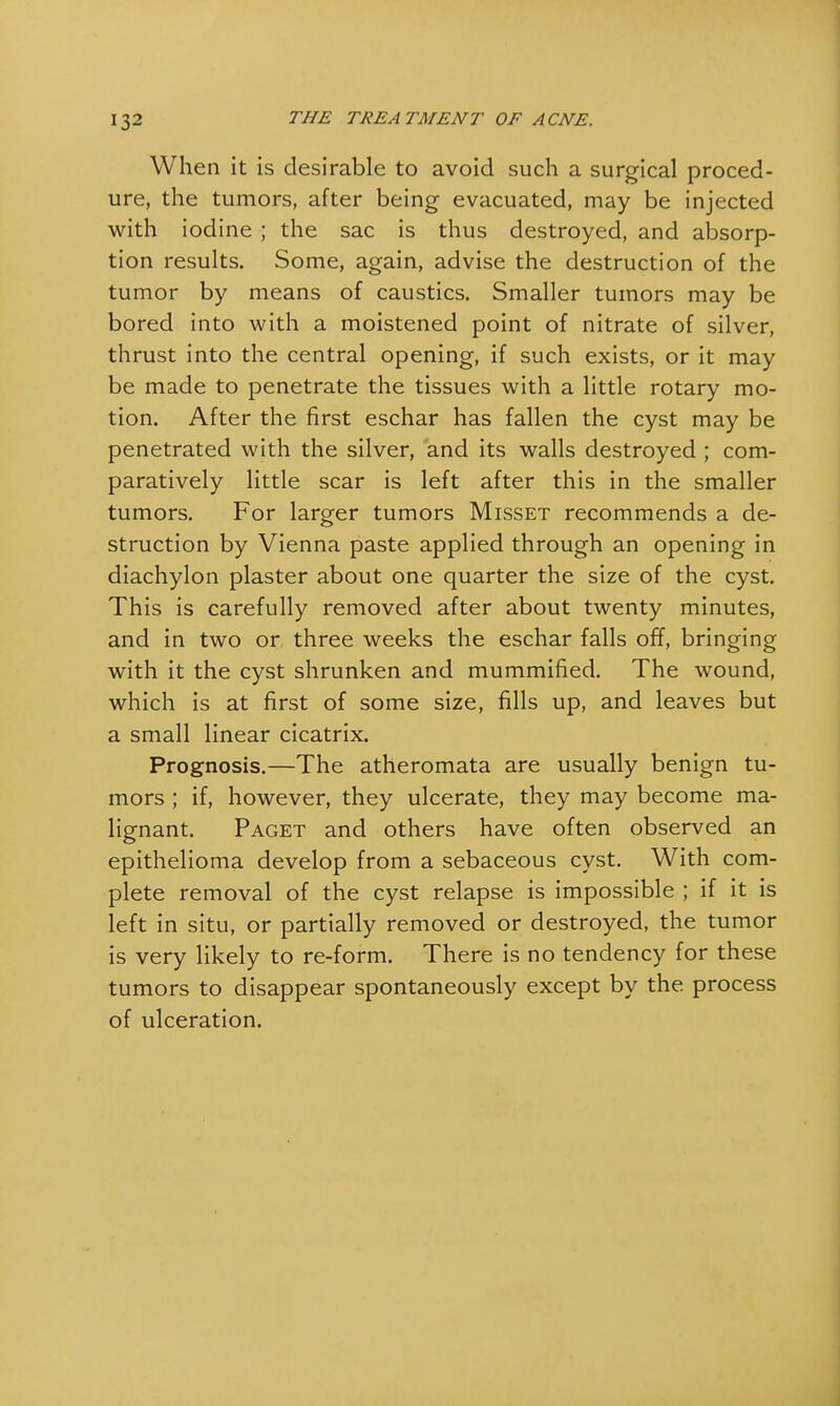 When it is desirable to avoid such a surgical proced- ure, the tumors, after being evacuated, may be injected with iodine ; the sac is thus destroyed, and absorp- tion results. Some, again, advise the destruction of the tumor by means of caustics. Smaller tumors may be bored into with a moistened point of nitrate of silver, thrust into the central opening, if such exists, or it may be made to penetrate the tissues with a little rotary mo- tion. After the first eschar has fallen the cyst may be penetrated with the silver, and its walls destroyed ; com- paratively little scar is left after this in the smaller tumors. For larger tumors Misset recommends a de- struction by Vienna paste applied through an opening in diachylon plaster about one quarter the size of the cyst. This is carefully removed after about twenty minutes, and in two or three weeks the eschar falls off, bringing with it the cyst shrunken and mummified. The wound, which is at first of some size, fills up, and leaves but a small linear cicatrix. Prognosis.—The atheromata are usually benign tu- mors ; if, however, they ulcerate, they may become ma- lignant. Paget and others have often observed an epithelioma develop from a sebaceous cyst. With com- plete removal of the cyst relapse is impossible ; if it is left in situ, or partially removed or destroyed, the tumor is very likely to re-form. There is no tendency for these tumors to disappear spontaneously except by the process of ulceration.