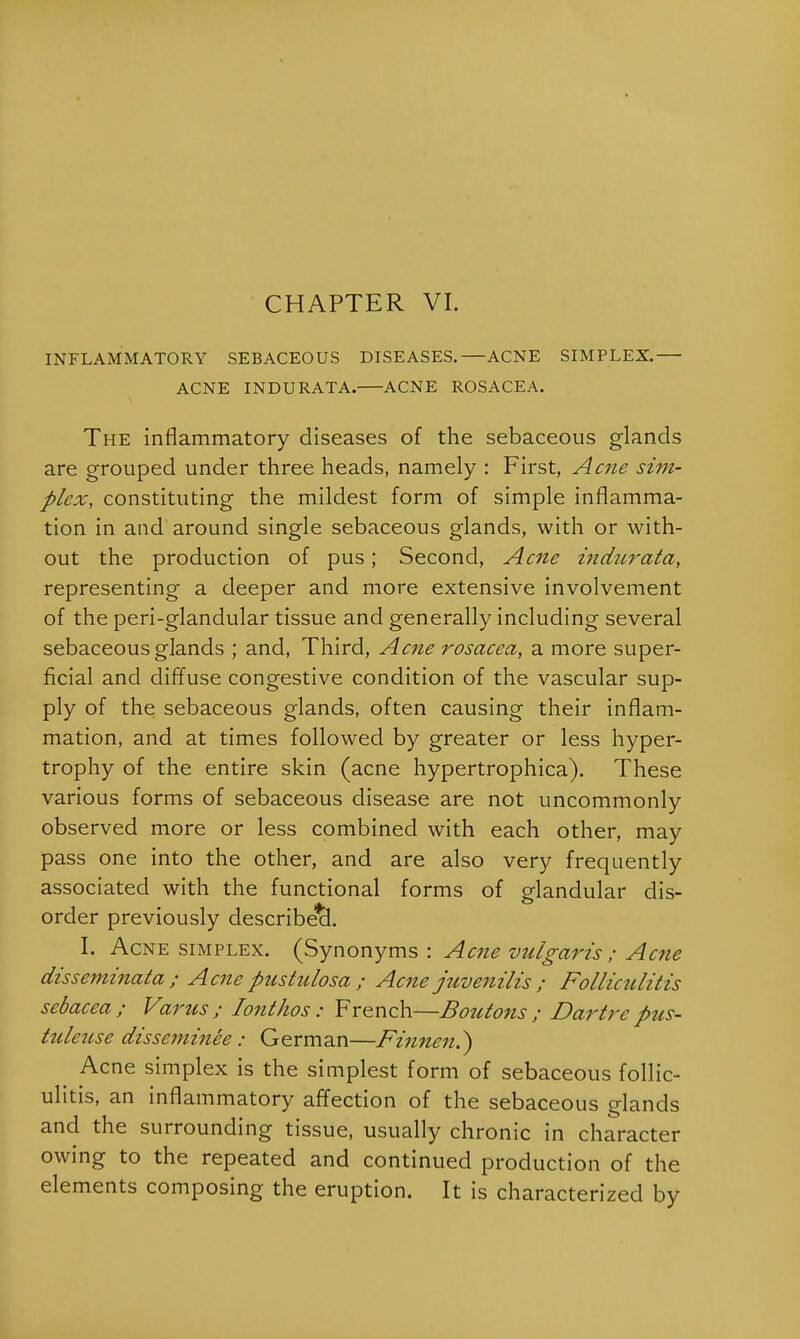 CHAPTER VI. INFLAMMATORY SEBACEOUS DISEASES.—ACNE SIMPLEX. ACNE INDURATA. ACNE ROSACEA. The inflammatory diseases of the sebaceous glands are grouped under three heads, namely : First, Acne sim- plex, constituting the mildest form of simple inflamma- tion in and around single sebaceous glands, with or with- out the production of pus; Second, Acne indurata, representing a deeper and more extensive involvement of the peri-glandular tissue and generally including several sebaceous glands ; and, Third, Acne rosacea, a more super- ficial and diffuse congestive condition of the vascular sup- ply of the sebaceous glands, often causing their inflam- mation, and at times followed by greater or less hyper- trophy of the entire skin (acne hypertrophica). These various forms of sebaceous disease are not uncommonly observed more or less combined with each other, may pass one into the other, and are also very frequently associated with the functional forms of glandular dis- order previously described. I. Acne simplex. (Synonyms : Acne vulgaris; Acne disseminata ; Acne pustulosa ; Acne juvenilis ; Folliculitis sebacea; Varus ; Ionthos : French—Boutons ; Dartre pus- tuletise disseminee : German—Finnen.) Acne simplex is the simplest form of sebaceous follic- ulitis, an inflammatory affection of the sebaceous glands and the surrounding tissue, usually chronic in character owing to the repeated and continued production of the elements composing the eruption. It is characterized by