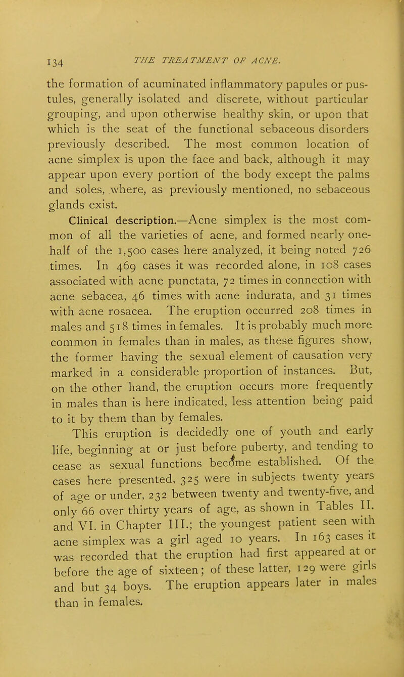the formation of acuminated inflammatory papules or pus- tules, generally isolated and discrete, without particular grouping, and upon otherwise healthy skin, or upon that which is the seat of the functional sebaceous disorders previously described. The most common location of acne simplex is upon the face and back, although it may appear upon every portion of the body except the palms and soles, where, as previously mentioned, no sebaceous glands exist. Clinical description.—Acne simplex is the most com- mon of all the varieties of acne, and formed nearly one- half of the 1,500 cases here analyzed, it being noted 726 times. In 469 cases it was recorded alone, in ic8 cases associated with acne punctata, 72 times in connection with acne sebacea, 46 times with acne indurata, and 31 times with acne rosacea. The eruption occurred 208 times in males and 518 times in females. It is probably much more common in females than in males, as these figures show, the former having the sexual element of causation very marked in a considerable proportion of instances. But, on the other hand, the eruption occurs more frequently in males than is here indicated, less attention being paid to it by them than by females. This eruption is decidedly one of youth and early life, beginning at or just before puberty, and tending to cease as sexual functions became established. Of the cases here presented, 325 were in subjects twenty years of age or under, 232 between twenty and twenty-five, and only 66 over thirty years of age, as shown in Tables II. and VI. in Chapter III.; the youngest patient seen with acne simplex was a girl aged 10 years. In 163 cases it was recorded that the eruption had first appeared at or before the age of sixteen; of these latter, 129 were girl and but 34 boys. The eruption appears later in males than in females. s