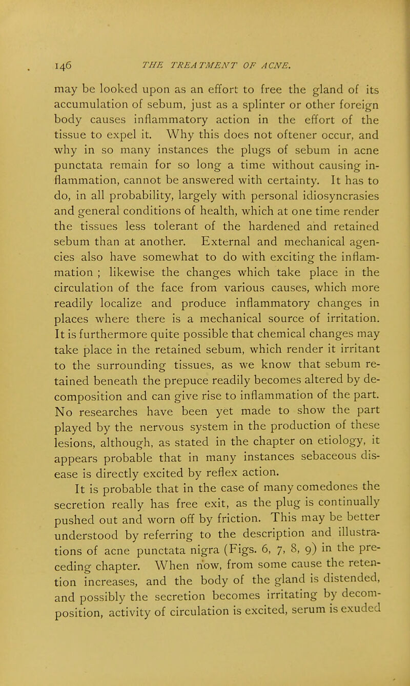 may be looked upon as an effort to free the gland of its accumulation of sebum, just as a splinter or other foreign body causes inflammatory action in the effort of the tissue to expel it. Why this does not oftener occur, and why in so many instances the plugs of sebum in acne punctata remain for so long a time without causing in- flammation, cannot be answered with certainty. It has to do, in all probability, largely with personal idiosyncrasies and general conditions of health, which at one time render the tissues less tolerant of the hardened and retained sebum than at another. External and mechanical agen- cies also have somewhat to do with exciting the inflam- mation ; likewise the changes which take place in the circulation of the face from various causes, which more readily localize and produce inflammatory changes in places where there is a mechanical source of irritation. It is furthermore quite possible that chemical changes may take place in the retained sebum, which render it irritant to the surrounding tissues, as we know that sebum re- tained beneath the prepuce readily becomes altered by de- composition and can give rise to inflammation of the part. No researches have been yet made to show the part played by the nervous system in the production of these lesions, although, as stated in the chapter on etiology, it appears probable that in many instances sebaceous dis- ease is directly excited by reflex action. It is probable that in the case of many comedones the secretion really has free exit, as the plug is continually pushed out and worn off by friction. This may be better understood by referring to the description and illustra- tions of acne punctata nigra (Figs. 6, 7, 8, 9) in the pre- ceding chapter. When how, from some cause the reten- tion increases, and the body of the gland is distended, and possibly the secretion becomes irritating by decom- position, activity of circulation is excited, serum is exuded