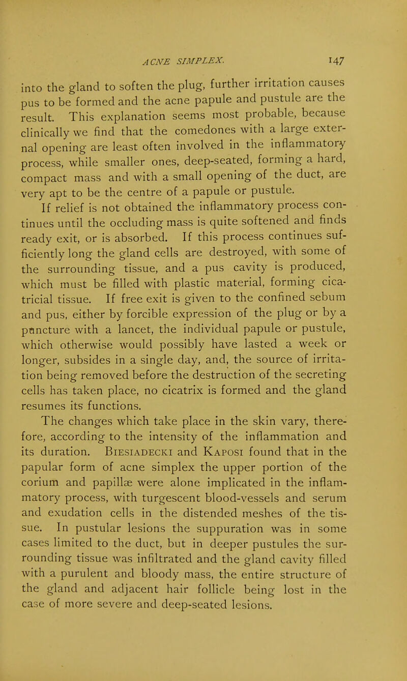 into the gland to soften the plug, further irritation causes pus to be formed and the acne papule and pustule are the result. This explanation seems most probable, because clinically we find that the comedones with a large exter- nal opening are least often involved in the inflammatory process, while smaller ones, deep-seated, forming a hard, compact mass and with a small opening of the duct, are very apt to be the centre of a papule or pustule. If relief is not obtained the inflammatory process con- tinues until the occluding mass is quite softened and finds ready exit, or is absorbed. If this process continues suf- ficiently long the gland cells are destroyed, with some of the surrounding tissue, and a pus cavity is produced, which must be filled with plastic material, forming cica- tricial tissue. If free exit is given to the confined sebum and pus, either by forcible expression of the plug or by a pnncture with a lancet, the individual papule or pustule, which otherwise would possibly have lasted a week or longer, subsides in a single day, and, the source of irrita- tion being removed before the destruction of the secreting cells has taken place, no cicatrix is formed and the gland resumes its functions. The changes which take place in the skin vary, there- fore, according to the intensity of the inflammation and its duration. Biesiadecki and Kaposi found that in the papular form of acne simplex the upper portion of the corium and papillae were alone implicated in the inflam- matory process, with turgescent blood-vessels and serum and exudation cells in the distended meshes of the tis- sue. In pustular lesions the suppuration was in some cases limited to the duct, but in deeper pustules the sur- rounding tissue was infiltrated and the gland cavity filled with a purulent and bloody mass, the entire structure of the gland and adjacent hair follicle being lost in the case of more severe and deep-seated lesions.