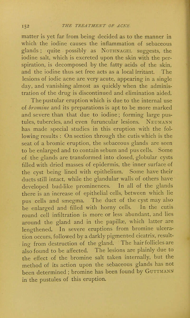 matter is yet far from being decided as to the manner in which the iodine causes the inflammation of sebaceous glands ; quite possibly as Nothnagel suggests, the iodine salt, which is excreted upon the skin with the per- spiration, is decomposed by the fatty acids of the skin, and the iodine thus set free acts as a local irritant. The lesions of iodic acne are very acute, appearing in a single day, and vanishing almost as quickly when the adminis- tration of the drug is discontinued and elimination aided. The pustular eruption which is due to the internal use of bromine and its preparations is apt to be more marked and severe than that due to iodine; forming large pus- tules, tubercles, and even furuncular lesions. Neumann has made special studies in this eruption with the fol- lowing results : On section through the cutis which is the seat of a bromic eruption, the sebaceous glands are seen to be enlarged and to contain sebum and pus cells. Some of the glands are transformed into closed, globular cysts filled with dried masses of epidermis, the inner surface of the cyst being lined with epithelium. Some have their ducts still intact, while the glandular walls of others have developed bud-like prominences. In all of the glands there is an increase of epithelial cells, between which lie pus cells and smegma. The duct of the cyst may also be enlarged and filled with horny cells. In the cutis round cell infiltration is more or less abundant, and lies around the gland and in the papillae, which latter are lengthened. In severe eruptions from bromine ulcera- tion occurs, followed by a darkly pigmented cicatrix, result- ing from destruction of the gland. The hair follicles are also found to be affected. The lesions are plainly due to the effect of the bromine salt taken internally, but the method of its action upon the sebaceous glands has not been determined ; bromine has been found by Guttmann in the pustules of this eruption.