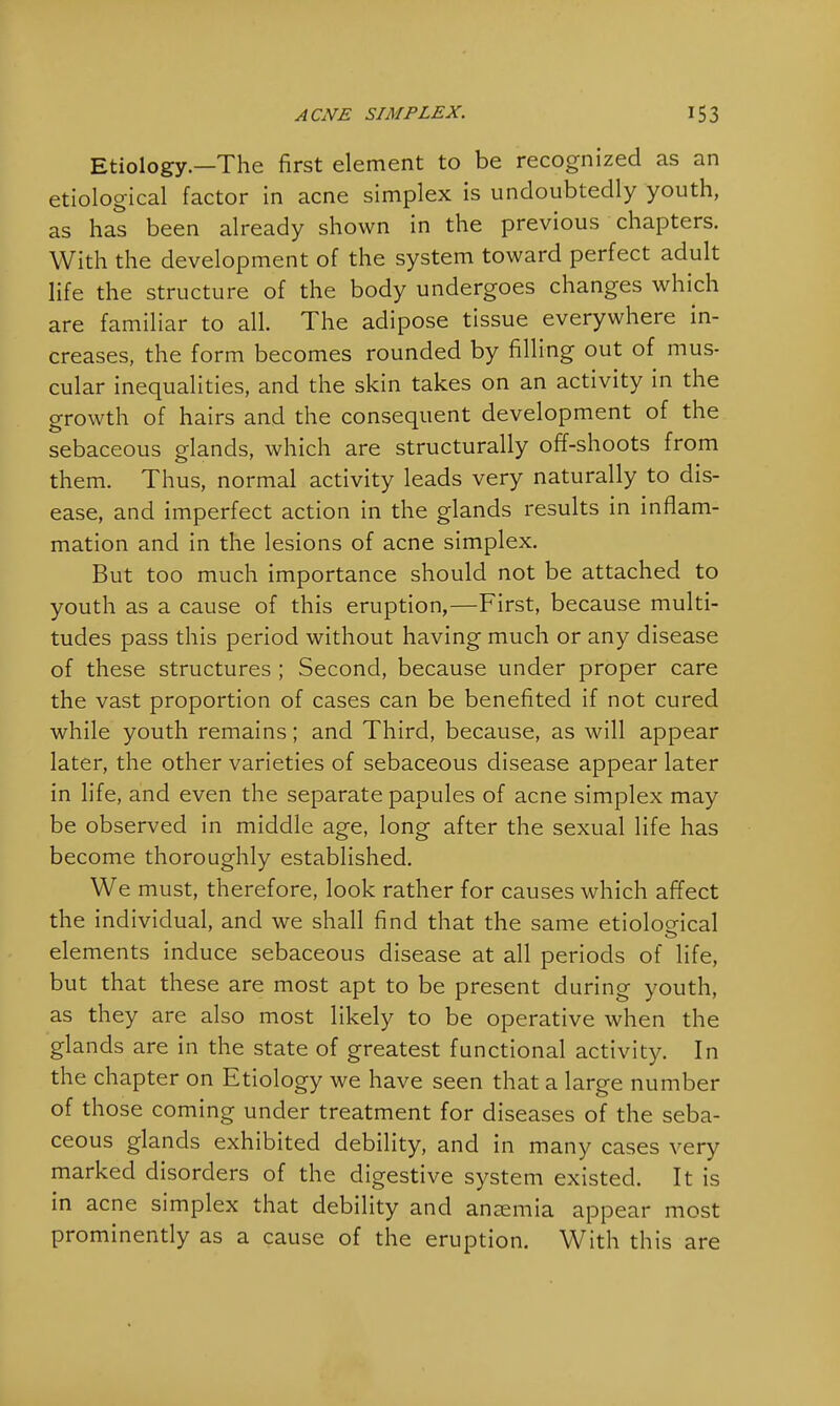 Etiology.—The first element to be recognized as an etiological factor in acne simplex is undoubtedly youth, as has been already shown in the previous chapters. With the development of the system toward perfect adult life the structure of the body undergoes changes which are familiar to all. The adipose tissue everywhere in- creases, the form becomes rounded by filling out of mus- cular inequalities, and the skin takes on an activity in the growth of hairs and the consequent development of the sebaceous glands, which are structurally off-shoots from them. Thus, normal activity leads very naturally to dis- ease, and imperfect action in the glands results in inflam- mation and in the lesions of acne simplex. But too much importance should not be attached to youth as a cause of this eruption,—First, because multi- tudes pass this period without having much or any disease of these structures ; Second, because under proper care the vast proportion of cases can be benefited if not cured while youth remains; and Third, because, as will appear later, the other varieties of sebaceous disease appear later in life, and even the separate papules of acne simplex may be observed in middle age, long after the sexual life has become thoroughly established. We must, therefore, look rather for causes which affect the individual, and we shall find that the same etiological elements induce sebaceous disease at all periods of life, but that these are most apt to be present during youth, as they are also most likely to be operative when the glands are in the state of greatest functional activity. In the chapter on Etiology we have seen that a large number of those coming under treatment for diseases of the seba- ceous glands exhibited debility, and in many cases very marked disorders of the digestive system existed. It is in acne simplex that debility and anaemia appear most prominently as a cause of the eruption. With this are