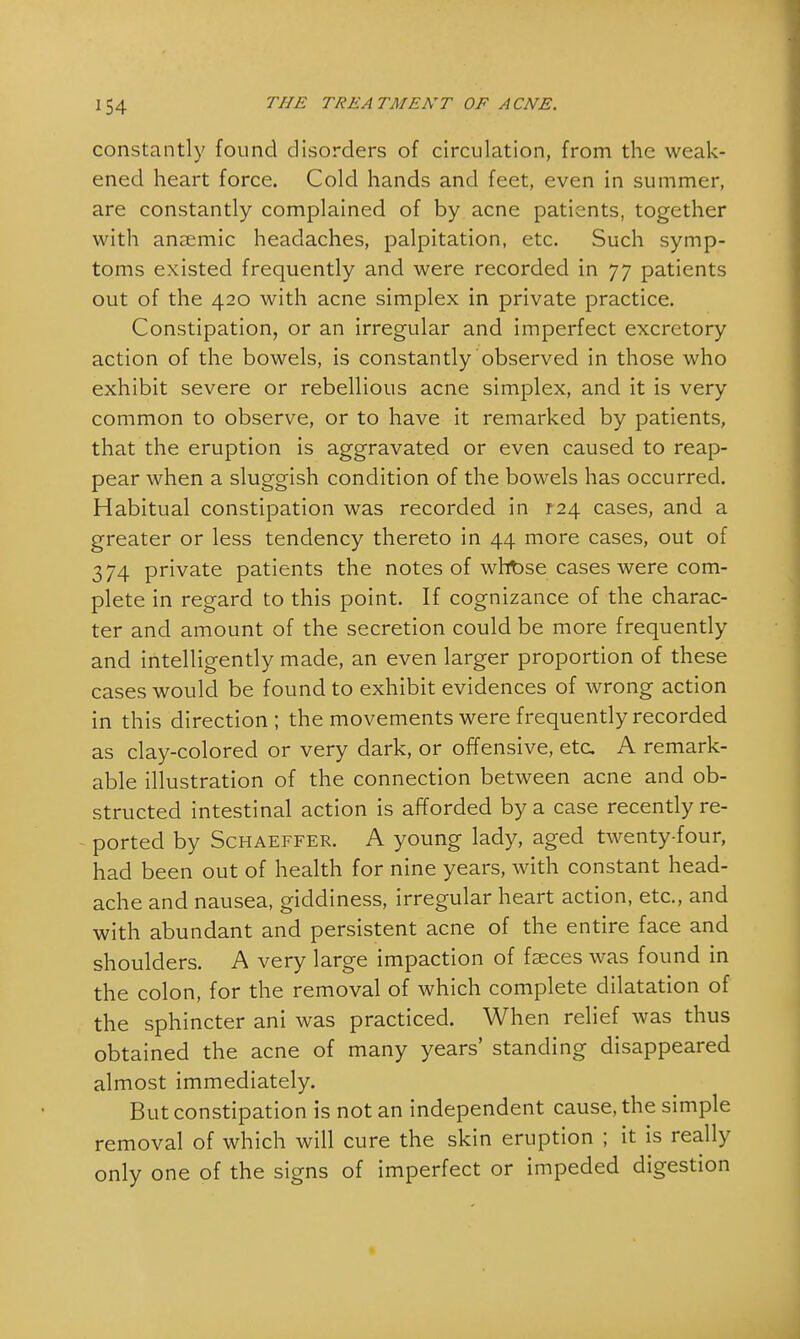 constantly found disorders of circulation, from the weak- ened heart force. Cold hands and feet, even in summer, are constantly complained of by acne patients, together with anaemic headaches, palpitation, etc. Such symp- toms existed frequently and were recorded in 77 patients out of the 420 with acne simplex in private practice. Constipation, or an irregular and imperfect excretory action of the bowels, is constantly observed in those who exhibit severe or rebellious acne simplex, and it is very common to observe, or to have it remarked by patients, that the eruption is aggravated or even caused to reap- pear when a sluggish condition of the bowels has occurred. Habitual constipation was recorded in 124 cases, and a greater or less tendency thereto in 44 more cases, out of 374 private patients the notes of wht>se cases were com- plete in regard to this point. If cognizance of the charac- ter and amount of the secretion could be more frequently and intelligently made, an even larger proportion of these cases would be found to exhibit evidences of wrong action in this direction; the movements were frequently recorded as clay-colored or very dark, or offensive, etc A remark- able illustration of the connection between acne and ob- structed intestinal action is afforded by a case recently re- ported by Schaeffer. A young lady, aged twenty-four, had been out of health for nine years, with constant head- ache and nausea, giddiness, irregular heart action, etc., and with abundant and persistent acne of the entire face and shoulders. A very large impaction of faeces was found in the colon, for the removal of which complete dilatation of the sphincter ani was practiced. When relief was thus obtained the acne of many years' standing disappeared almost immediately. But constipation is not an independent cause, the simple removal of which will cure the skin eruption ; it is really only one of the signs of imperfect or impeded digestion