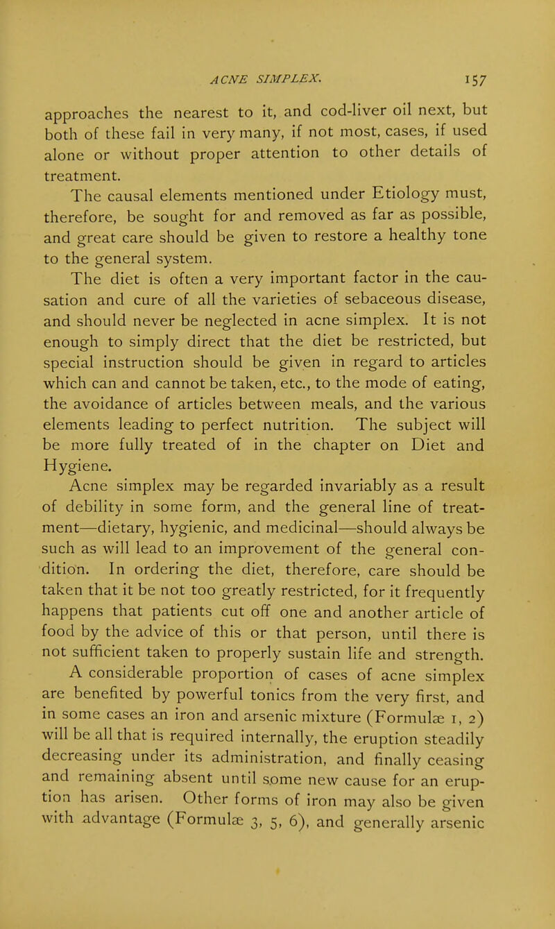 approaches the nearest to it, and cod-liver oil next, but both of these fail in very many, if not most, cases, if used alone or without proper attention to other details of treatment. The causal elements mentioned under Etiology must, therefore, be sought for and removed as far as possible, and great care should be given to restore a healthy tone to the general system. The diet is often a very important factor in the cau- sation and cure of all the varieties of sebaceous disease, and should never be neglected in acne simplex. It is not enough to simply direct that the diet be restricted, but special instruction should be given in regard to articles which can and cannot be taken, etc., to the mode of eating, the avoidance of articles between meals, and the various elements leading to perfect nutrition. The subject will be more fully treated of in the chapter on Diet and Hygiene. Acne simplex may be regarded invariably as a result of debility in some form, and the general line of treat- ment—dietary, hygienic, and medicinal—should always be such as will lead to an improvement of the general con- dition. In ordering the diet, therefore, care should be taken that it be not too greatly restricted, for it frequently happens that patients cut off one and another article of food by the advice of this or that person, until there is not sufficient taken to properly sustain life and strength. A considerable proportion of cases of acne simplex are benefited by powerful tonics from the very first, and in some cases an iron and arsenic mixture (Formulas 1, 2) will be all that is required internally, the eruption steadily decreasing under its administration, and finally ceasing and remaining absent until some new cause for an erup- tion has arisen. Other forms of iron may also be given with advantage (Formulae 3, 5, 6), and generally arsenic