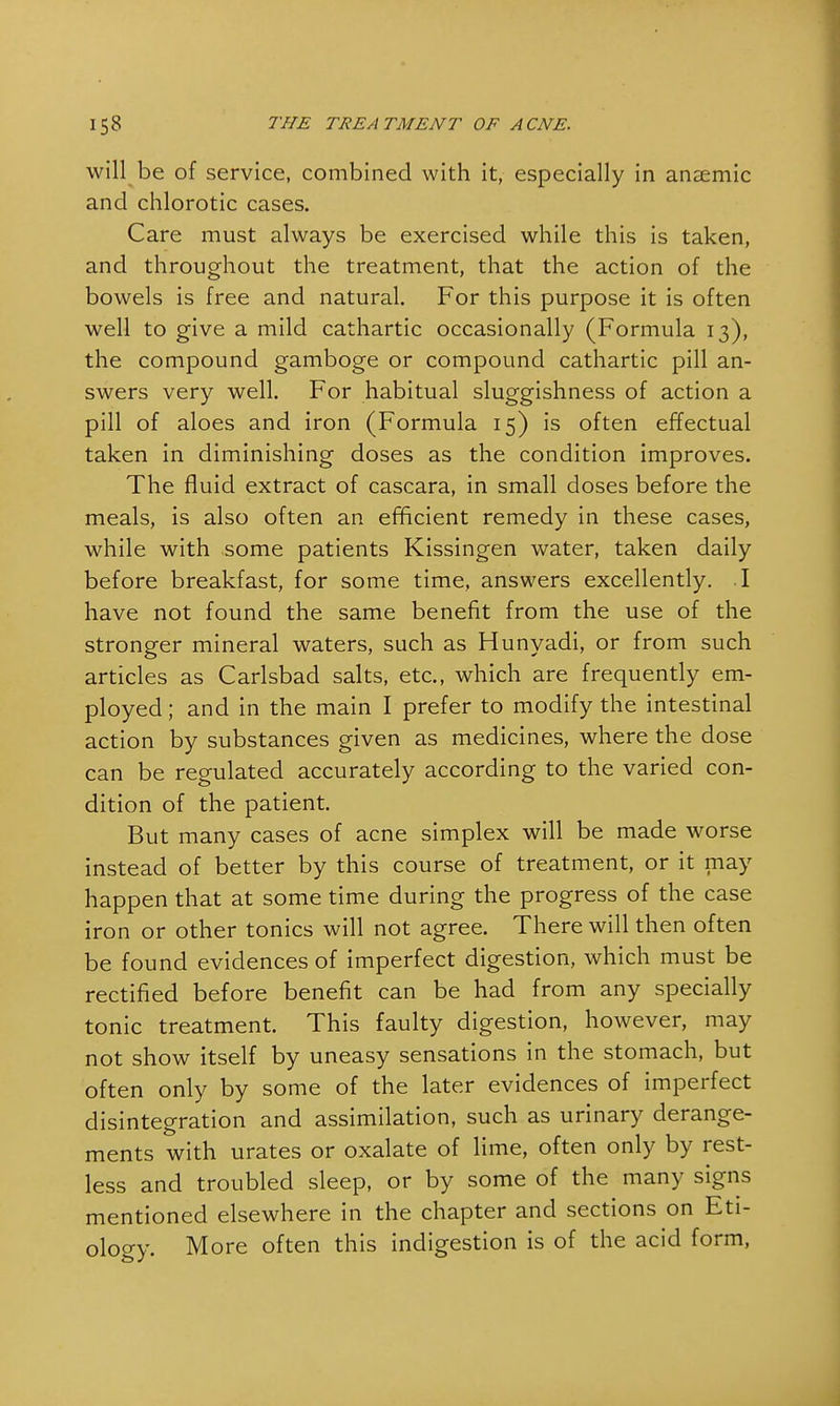 will be of service, combined with it, especially in anaemic and chlorotic cases. Care must always be exercised while this is taken, and throughout the treatment, that the action of the bowels is free and natural. For this purpose it is often well to give a mild cathartic occasionally (Formula 13), the compound gamboge or compound cathartic pill an- swers very well. For habitual sluggishness of action a pill of aloes and iron (Formula 15) is often effectual taken in diminishing doses as the condition improves. The fluid extract of cascara, in small doses before the meals, is also often an efficient remedy in these cases, while with some patients Kissingen water, taken daily before breakfast, for some time, answers excellently. I have not found the same benefit from the use of the stronger mineral waters, such as Hunyadi, or from such articles as Carlsbad salts, etc., which are frequently em- ployed ; and in the main I prefer to modify the intestinal action by substances given as medicines, where the dose can be regulated accurately according to the varied con- dition of the patient. But many cases of acne simplex will be made worse instead of better by this course of treatment, or it may happen that at some time during the progress of the case iron or other tonics will not agree. There will then often be found evidences of imperfect digestion, which must be rectified before benefit can be had from any specially tonic treatment. This faulty digestion, however, may not show itself by uneasy sensations in the stomach, but often only by some of the later evidences of imperfect disintegration and assimilation, such as urinary derange- ments with urates or oxalate of lime, often only by rest- less and troubled sleep, or by some of the many signs mentioned elsewhere in the chapter and sections on Eti- ology. More often this indigestion is of the acid form,