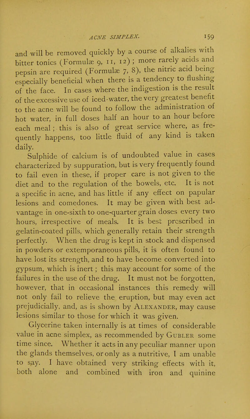 and will be removed quickly by a course of alkalies with bitter tonics (Formulae 9, n, 12) ; more rarely acids and pepsin are required (Formulae 7, 8), the nitric acid being especially beneficial when there is a tendency to flushing of the face. In cases where the indigestion is the result of the excessive use of iced-water, the very greatest benefit to the acne will be found to follow the administration of hot water, in full doses half an hour to an hour before each meal ; this is also of great service where, as fre- quently happens, too little fluid of any kind is taken daily. Sulphide of calcium is of undoubted value in cases characterized by suppuration, but is very frequently found to fail even in these, if proper care is not given to the diet and to the regulation of the bowels, etc. It is not a specific in acne, and has little if any effect on papular lesions and comedones. It may be given with best ad- vantage in one-sixth to one-quarter grain doses every two hours, irrespective of meals. It is best prescribed in gelatin-coated pills, which generally retain their strength perfectly. When the drug is kept in stock and dispensed in powders or extemporaneous pills, it is often found to have lost its strength, and to have become converted into gypsum, which is inert; this may account for some of the failures in the use of the drug. It must not be forgotten, however, that in occasional instances this remedy will not only fail to relieve the eruption, but may even act prejudicially, and, as is shown by Alexander, may cause lesions similar to those for which it was given. Glycerine taken internally is at times of considerable value in acne simplex, as recommended by Gubler some time since. Whether it acts in any peculiar manner upon the glands themselves, or only as a nutritive, I am unable to say. I have obtained very striking effects with it, both alone and combined with iron and quinine