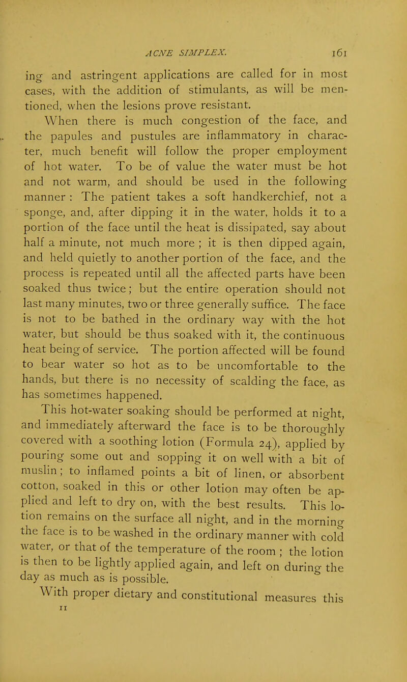 ing and astringent applications are called for in most cases, with the addition of stimulants, as will be men- tioned, when the lesions prove resistant. When there is much congestion of the face, and the papules and pustules are inflammatory in charac- ter, much benefit will follow the proper employment of hot water. To be of value the water must be hot and not warm, and should be used in the following manner : The patient takes a soft handkerchief, not a sponge, and, after dipping it in the water, holds it to a portion of the face until the heat is dissipated, say about half a minute, not much more ; it is then dipped again, and held quietly to another portion of the face, and the process is repeated until all the affected parts have been soaked thus twice; but the entire operation should not last many minutes, two or three generally suffice. The face is not to be bathed in the ordinary way with the hot water, but should be thus soaked with it, the continuous heat being of service. The portion affected will be found to bear water so hot as to be uncomfortable to the hands, but there is no necessity of scalding the face, as has sometimes happened. This hot-water soaking should be performed at night, and immediately afterward the face is to be thoroughly covered with a soothing lotion (Formula 24), applied by pouring some out and sopping it on well with a bit of muslin ; to inflamed points a bit of linen, or absorbent cotton, soaked in this or other lotion may often be ap- plied and left to dry on, with the best results. This lo- tion remains on the surface all night, and in the morning the face is to be washed in the ordinary manner with cold water, or that of the temperature of the room ; the lotion is then to be lightly applied again, and left on during the day as much as is possible. With proper dietary and constitutional measures this 11